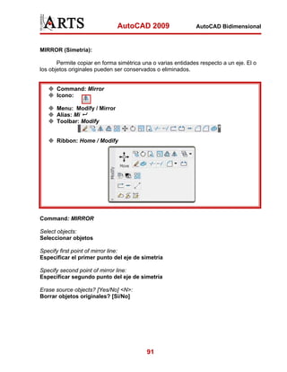 AutoCAD 2009                   AutoCAD Bidimensional



MIRROR (Simetría):

       Permite copiar en forma simétrica una o varias entidades respecto a un eje. El o
los objetos originales pueden ser conservados o eliminados.


      Command: Mirror
      Icono:

      Menu: Modify / Mirror
      Alias: Mi
      Toolbar: Modify


      Ribbon: Home / Modify




Command: MIRROR

Select objects:
Seleccionar objetos

Specify first point of mirror line:
Especificar el primer punto del eje de simetría

Specify second point of mirror line:
Especificar segundo punto del eje de simetría

Erase source objects? [Yes/No] <N>:
Borrar objetos originales? [Si/No]




                                          91
 