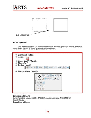 AutoCAD 2009                 AutoCAD Bidimensional




    EJE DE SIMETRÍA



ROTATE (Rotar):

     Giro de entidades en un ángulo determinado desde su posición original, tomando
como centro de giro el punto que el usuario determine.


      Command: Rotate
      Icono:

      Menú: Modify / Rotate
      Alias: Ro
      Toolbar: Modify


      Ribbon: Home / Modify




Command: ROTATE
Current positive angle in UCS: ANGDIR=counterclockwise ANGBASE=0
Select objects:
Seleccionar objetos




                                        92
 