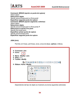 AutoCAD 2009                     AutoCAD Bidimensional



Command: BREAK (opción un punto de ruptura)
Select object:
Seleccionar objeto
Specify second break point or [First point]:
Especificar segundo punto de ruptura
Command: BREAK (opción segmento a eliminar)
Select object:
Seleccionar objeto
Specify second break point or [First point]: F
Seleccionar la opción Firs point
Specify first break point:
Especificar primer punto de ruptura
Specify second break point:
Especificar segundo punto de ruptura


JOIN (Unir):

      Permite unir líneas, poli líneas, arcos, arcos de elipse, splines o hélices.



      Command: Join
      Icono:

      Menú: Modify / Join
      Alias: J
      Toolbar: Modify


      Ribbon: Home / Modify




      Dependiendo del tipo de objeto se mostrará una de las siguientes solicitudes:




                                           94
 