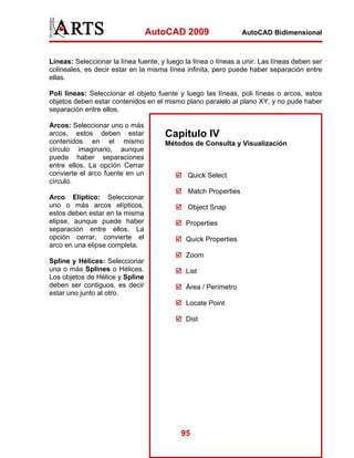 AutoCAD 2009                    AutoCAD Bidimensional



Líneas: Seleccionar la línea fuente, y luego la línea o líneas a unir. Las líneas deben ser
colineales, es decir estar en la misma línea infinita, pero puede haber separación entre
ellas.

Poli líneas: Seleccionar el objeto fuente y luego las líneas, poli líneas o arcos, estos
objetos deben estar contenidos en el mismo plano paralelo al plano XY, y no pude haber
separación entre ellos.

Arcos: Seleccionar uno o más
arcos, estos deben estar              Capítulo IV
contenidos en el mismo                Métodos de Consulta y Visualización
círculo imaginario, aunque
puede haber separaciones
entre ellos. La opción Cerrar
convierte el arco fuente en un                Quick Select
círculo.
                                              Match Properties
Arco Elíptico: Seleccionar
uno o más arcos elípticos,                    Object Snap
estos deben estar en la misma
elipse, aunque puede haber                   Properties
separación entre ellos. La
opción cerrar, convierte el                  Quick Properties
arco en una elipse completa.
                                             Zoom
Spline y Hélices: Seleccionar
una o más Splines o Hélices.                 List
Los objetos de Hélice y Spline
deben ser contiguos, es decir                Área / Perímetro
estar uno junto al otro.
                                             Locate Point

                                             Dist




                                           95
 