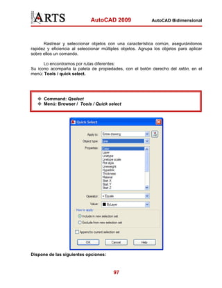 AutoCAD 2009                  AutoCAD Bidimensional




      Rastrear y seleccionar objetos con una característica común, asegurándonos
rapidez y eficiencia al seleccionar múltiples objetos. Agrupa los objetos para aplicar
sobre ellos un comando.

      Lo encontramos por rutas diferentes:
Su icono acompaña la paleta de propiedades, con el botón derecho del ratón, en el
menú: Tools / quick select.




      Command: Qselect
      Menú: Browser / Tools / Quick select




Dispone de las siguientes opciones:



                                         97
 