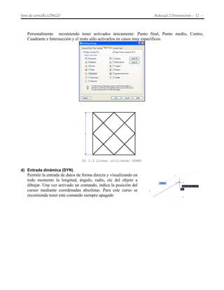 Serie de consulta LONGO Autocad 2 Dimensiones - 12 -
Personalmente recomiendo tener activados únicamente: Punto final, Punto medio, Centro,
Cuadrante e Intersección y el resto sólo activarlos en casos muy específicos.
Ej 2.3 Líneas utilizando OSNAP
d) Entrada dinámica (DYN)
Permite la entrada de datos de forma directa y visualizando en
todo momento la longitud, ángulo, radio, etc del objeto a
dibujar. Una vez activado un comando, indica la posición del
cursor mediante coordenadas absolutas. Para este curso se
recomienda tener este comando siempre apagado
 