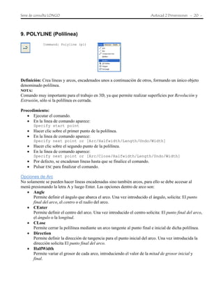 Serie de consulta LONGO Autocad 2 Dimensiones - 20 -
9. POLYLINE (Polilinea)
Command: Polyline (pl)
Definición: Crea líneas y arcos, encadenados unos a continuación de otros, formando un único objeto
denominado polilínea.
NOTA:
Comando muy importante para el trabajo en 3D, ya que permite realizar superficies por Revolución y
Extrusión, sólo si la polilínea es cerrada.
Procedimiento:
• Ejecutar el comando.
• En la línea de comando aparece:
Specify start point
• Hacer clic sobre el primer punto de la polilínea.
• En la línea de comando aparece:
Specify next point or [Arc/Halfwidth/Length/Undo/Width]
• Hacer clic sobre el segundo punto de la polilínea.
• En la línea de comando aparece:
Specify next point or [Arc/Close/Halfwidth/Length/Undo/Width]
• Por defecto, se encadenan líneas hasta que se finalice el comando.
• Pulsar ESC para finalizar el comando.
Opciones de Arc
No solamente se pueden hacer líneas encadenadas sino también arcos, para ello se debe accesar al
menú presionando la letra A y luego Enter. Las opciones dentro de arco son:
• Angle
Permite definir el ángulo que abarca el arco. Una vez introducido el ángulo, solicita: El punto
final del arco, el centro o el radio del arco.
• CEnter
Permite definir el centro del arco. Una vez introducido el centro solicita: El punto final del arco,
el ángulo o la longitud.
• CLose
Permite cerrar la polilínea mediante un arco tangente al punto final e inicial de dicha polilínea.
• Direction
Permite definir la dirección de tangencia para el punto inicial del arco. Una vez introducida la
dirección solicita El punto final del arco.
• HalfWidth
Permite variar el grosor de cada arco, introduciendo el valor de la mitad de grosor inicial y
final.
 