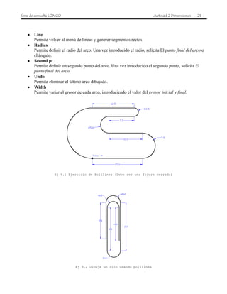 Serie de consulta LONGO Autocad 2 Dimensiones - 21 -
• Line
Permite volver al menú de líneas y generar segmentos rectos
• Radius
Permite definir el radio del arco. Una vez introducido el radio, solicita El punto final del arco o
el ángulo.
• Second pt
Permite definir un segundo punto del arco. Una vez introducido el segundo punto, solicita El
punto final del arco
• Undo
Permite eliminar el último arco dibujado.
• Width
Permite variar el grosor de cada arco, introduciendo el valor del grosor inicial y final.
Ej 9.1 Ejercicio de Polilinea (Debe ser una figura cerrada)
Ej 9.2 Dibuje un clip usando polilinea
 