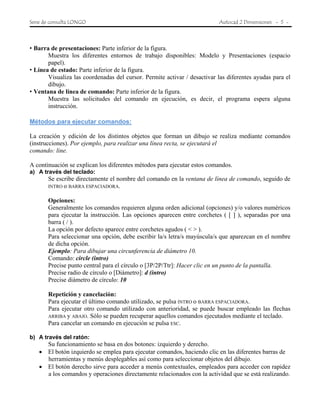 Serie de consulta LONGO Autocad 2 Dimensiones - 5 -
• Barra de presentaciones: Parte inferior de la figura.
Muestra los diferentes entornos de trabajo disponibles: Modelo y Presentaciones (espacio
papel).
• Línea de estado: Parte inferior de la figura.
Visualiza las coordenadas del cursor. Permite activar / desactivar las diferentes ayudas para el
dibujo.
• Ventana de línea de comando: Parte inferior de la figura.
Muestra las solicitudes del comando en ejecución, es decir, el programa espera alguna
instrucción.
Métodos para ejecutar comandos:
La creación y edición de los distintos objetos que forman un dibujo se realiza mediante comandos
(instrucciones). Por ejemplo, para realizar una línea recta, se ejecutará el
comando: line.
A continuación se explican los diferentes métodos para ejecutar estos comandos.
a) A través del teclado:
Se escribe directamente el nombre del comando en la ventana de línea de comando, seguido de
INTRO o BARRA ESPACIADORA.
Opciones:
Generalmente los comandos requieren alguna orden adicional (opciones) y/o valores numéricos
para ejecutar la instrucción. Las opciones aparecen entre corchetes ( [ ] ), separadas por una
barra ( / ).
La opción por defecto aparece entre corchetes agudos ( < > ).
Para seleccionar una opción, debe escribir la/s letra/s mayúscula/s que aparezcan en el nombre
de dicha opción.
Ejemplo: Para dibujar una circunferencia de diámetro 10.
Comando: circle (intro)
Precise punto central para el círculo o [3P/2P/Ttr]: Hacer clic en un punto de la pantalla.
Precise radio de círculo o [Diámetro]: d (intro)
Precise diámetro de círculo: 10
Repetición y cancelación:
Para ejecutar el último comando utilizado, se pulsa INTRO o BARRA ESPACIADORA.
Para ejecutar otro comando utilizado con anterioridad, se puede buscar empleado las flechas
ARRIBA y ABAJO. Sólo se pueden recuperar aquellos comandos ejecutados mediante el teclado.
Para cancelar un comando en ejecución se pulsa ESC.
b) A través del ratón:
Su funcionamiento se basa en dos botones: izquierdo y derecho.
• El botón izquierdo se emplea para ejecutar comandos, haciendo clic en las diferentes barras de
herramientas y menús desplegables así como para seleccionar objetos del dibujo.
• El botón derecho sirve para acceder a menús contextuales, empleados para acceder con rapidez
a los comandos y operaciones directamente relacionados con la actividad que se está realizando.
 