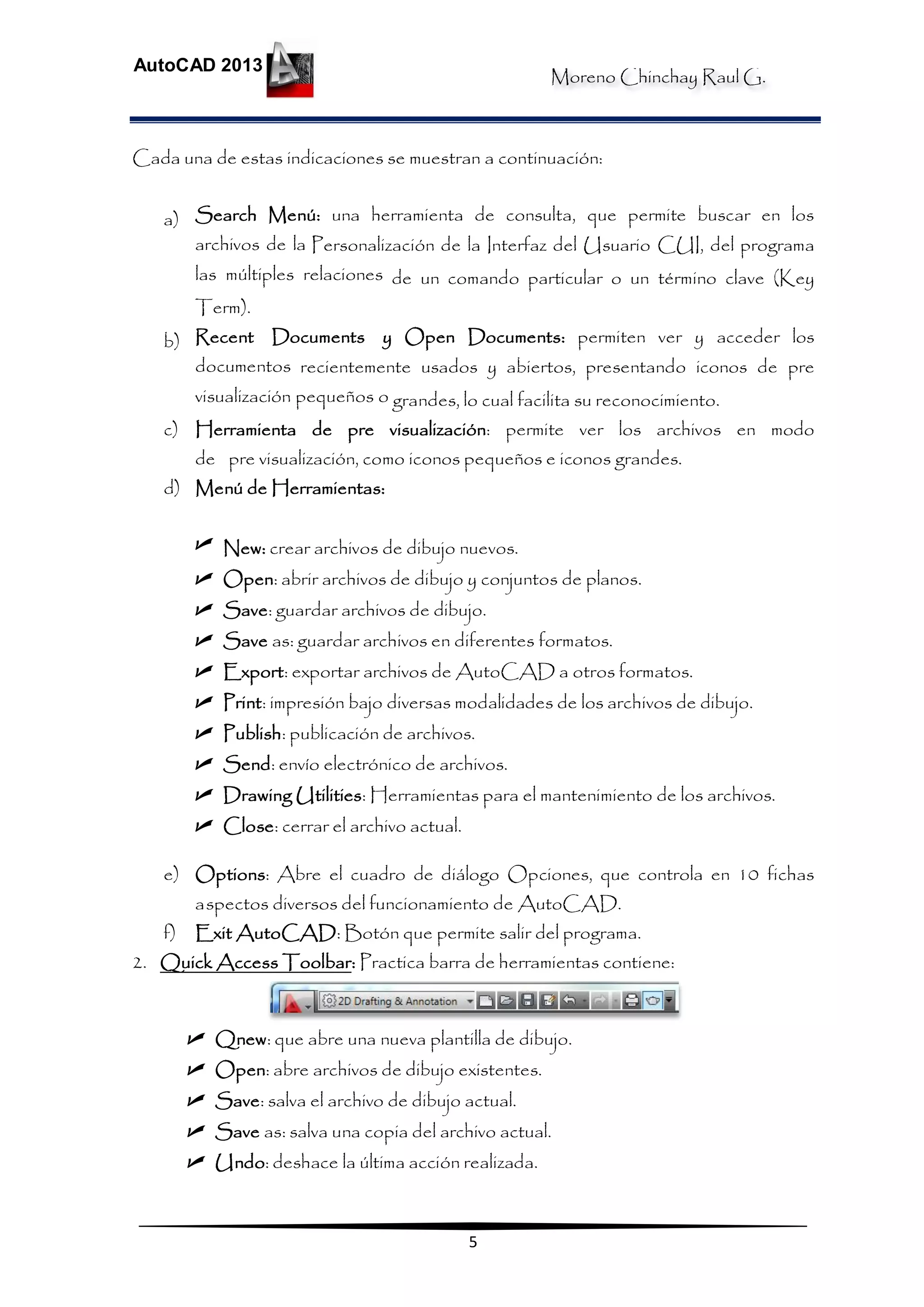 Moreno Chinchay Raul G.
AutoCAD 2013
5
Cada una de estas indicaciones se muestran a continuación:
a) Search Menú: una herramienta de consulta, que permite buscar en los
archivos de la Personalización de la Interfaz del Usuario CUI, del programa
las múltiples relaciones de un comando particular o un término clave (Key
Term).
b) Recent Documents y Open Documents: permiten ver y acceder los
documentos recientemente usados y abiertos, presentando iconos de pre
visualización pequeños o grandes, lo cual facilita su reconocimiento.
c) Herramienta de pre visualización: permite ver los archivos en modo
de pre visualización, como iconos pequeños e iconos grandes.
d) Menú de Herramientas:
 New: crear archivos de dibujo nuevos.
 Open: abrir archivos de dibujo y conjuntos de planos.
 Save: guardar archivos de dibujo.
 Save as: guardar archivos en diferentes formatos.
 Export: exportar archivos de AutoCAD a otros formatos.
 Print: impresión bajo diversas modalidades de los archivos de dibujo.
 Publish: publicación de archivos.
 Send: envío electrónico de archivos.
 Drawing Utilities: Herramientas para el mantenimiento de los archivos.
 Close: cerrar el archivo actual.
e) Options: Abre el cuadro de diálogo Opciones, que controla en 10 fichas
aspectos diversos del funcionamiento de AutoCAD.
f) Exit AutoCAD: Botón que permite salir del programa.
2. Quick Access Toolbar: Practica barra de herramientas contiene:
 Qnew: que abre una nueva plantilla de dibujo.
 Open: abre archivos de dibujo existentes.
 Save: salva el archivo de dibujo actual.
 Save as: salva una copia del archivo actual.
 Undo: deshace la última acción realizada.
 