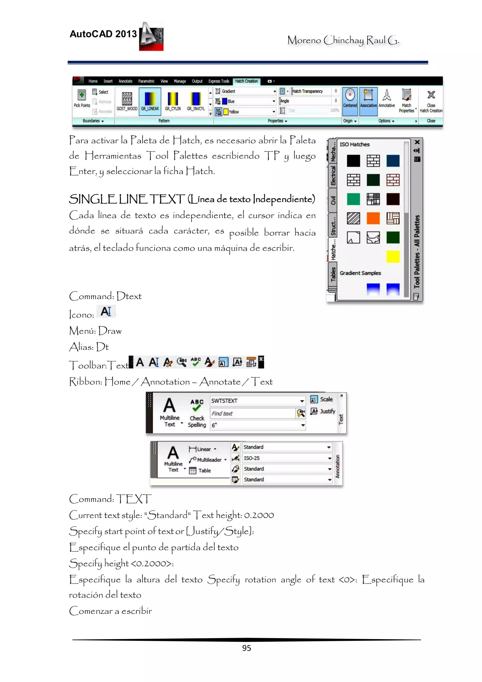 Moreno Chinchay Raul G.
AutoCAD 2013
95
Para activar la Paleta de Hatch, es necesario abrir la Paleta
de Herramientas Tool Palettes escribiendo TP y luego
Enter, y seleccionar la ficha Hatch.
SINGLE LINE TEXT (Línea de texto Independiente)
Cada línea de texto es independiente, el cursor indica en
dónde se situará cada carácter, es posible borrar hacia
atrás, el teclado funciona como una máquina de escribir.
Command: Dtext
Icono:
Menú: Draw
Alias: Dt
Toolbar:Text
Ribbon: Home / Annotation – Annotate / Text
Command: TEXT
Current textstyle: "Standard" Text height: 0.2000
Specify start point of textor [Justify/Style]:
Especifique el punto de partida del texto
Specify height <0.2000>:
Especifique la altura del texto Specify rotation angle of text <0>: Especifique la
rotación del texto
Comenzar a escribir
 