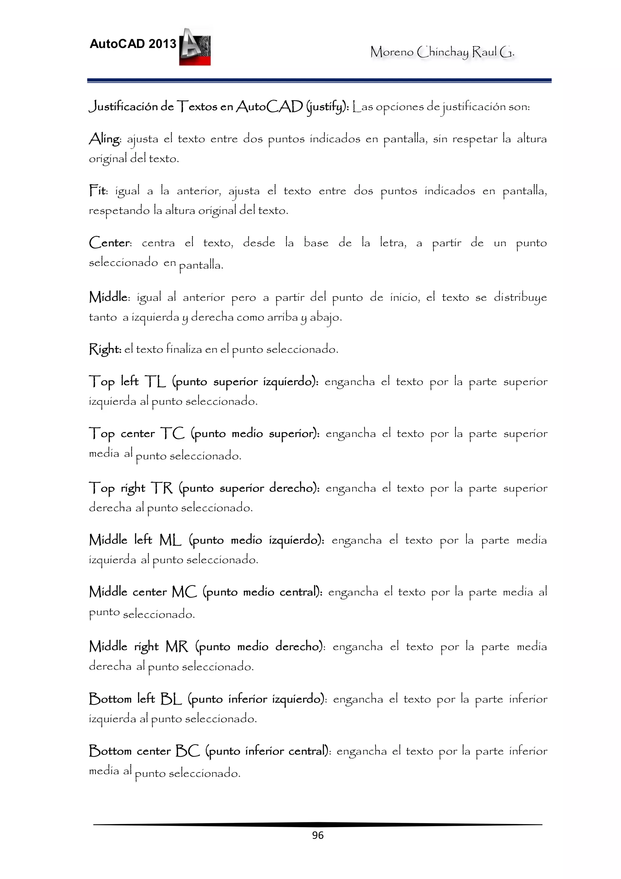 Moreno Chinchay Raul G.
AutoCAD 2013
96
Justificación de Textos en AutoCAD (justify): Las opciones de justificación son:
Aling: ajusta el texto entre dos puntos indicados en pantalla, sin respetar la altura
original del texto.
Fit: igual a la anterior, ajusta el texto entre dos puntos indicados en pantalla,
respetando la altura original del texto.
Center: centra el texto, desde la base de la letra, a partir de un punto
seleccionado en pantalla.
Middle: igual al anterior pero a partir del punto de inicio, el texto se distribuye
tanto a izquierda y derecha como arriba y abajo.
Right: el texto finaliza en el punto seleccionado.
Top left TL (punto superior izquierdo): engancha el texto por la parte superior
izquierda al punto seleccionado.
Top center TC (punto medio superior): engancha el texto por la parte superior
media al punto seleccionado.
Top right TR (punto superior derecho): engancha el texto por la parte superior
derecha al punto seleccionado.
Middle left ML (punto medio izquierdo): engancha el texto por la parte media
izquierda al punto seleccionado.
Middle center MC (punto medio central): engancha el texto por la parte media al
punto seleccionado.
Middle right MR (punto medio derecho): engancha el texto por la parte media
derecha al punto seleccionado.
Bottom left BL (punto inferior izquierdo): engancha el texto por la parte inferior
izquierda al punto seleccionado.
Bottom center BC (punto inferior central): engancha el texto por la parte inferior
media al punto seleccionado.
 