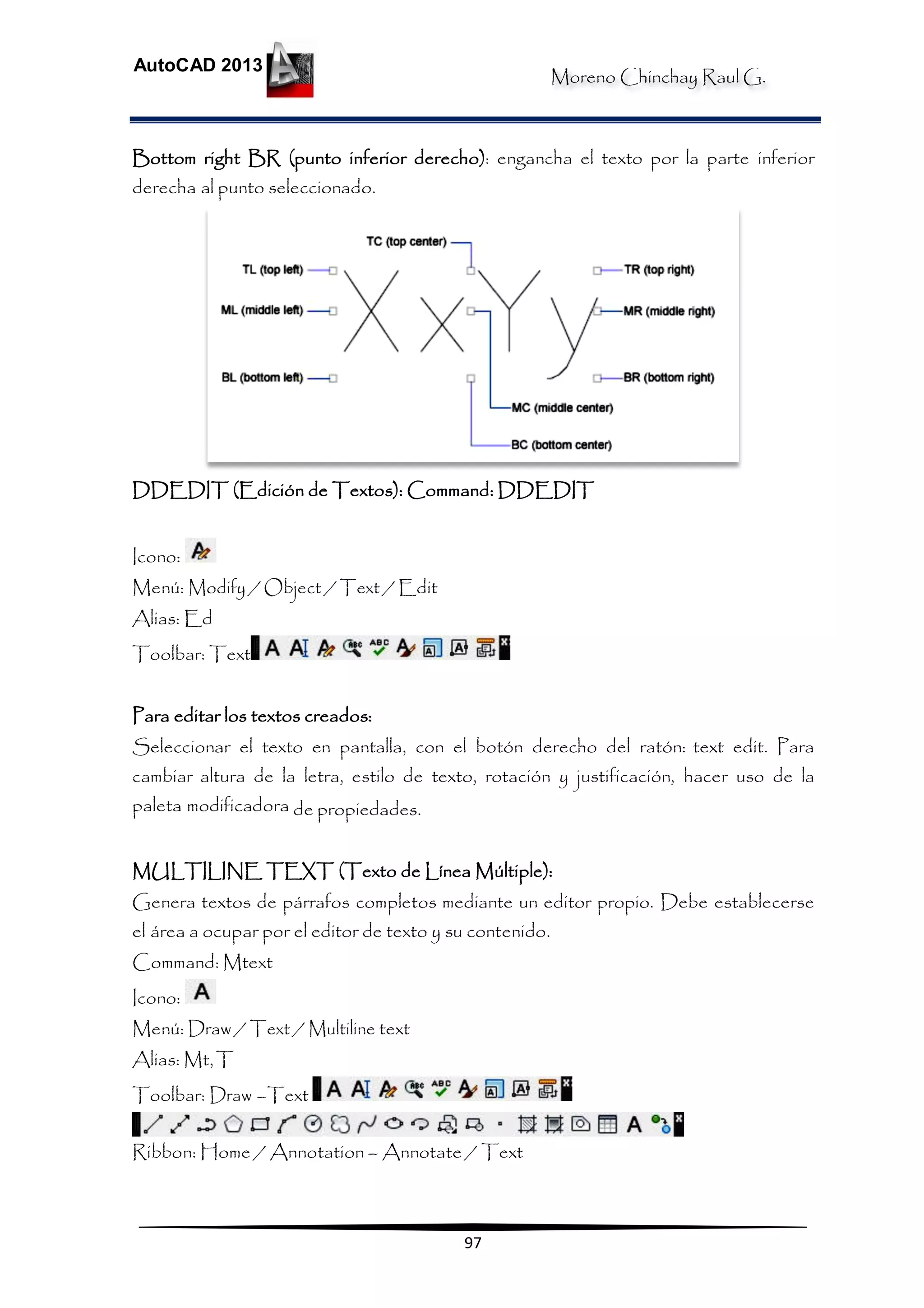 Moreno Chinchay Raul G.
AutoCAD 2013
97
Bottom right BR (punto inferior derecho): engancha el texto por la parte inferior
derecha al punto seleccionado.
DDEDIT (Edición de Textos): Command: DDEDIT
Icono:
Menú: Modify / Object / Text / Edit
Alias: Ed
Toolbar: Text
Para editar los textos creados:
Seleccionar el texto en pantalla, con el botón derecho del ratón: text edit. Para
cambiar altura de la letra, estilo de texto, rotación y justificación, hacer uso de la
paleta modificadora de propiedades.
MULTILINE TEXT (Texto de Línea Múltiple):
Genera textos de párrafos completos mediante un editor propio. Debe establecerse
el área a ocupar por el editor de texto y su contenido.
Command: Mtext
Icono:
Menú: Draw / Text / Multiline text
Alias: Mt,T
Toolbar: Draw –Text
Ribbon: Home / Annotation – Annotate / Text
 