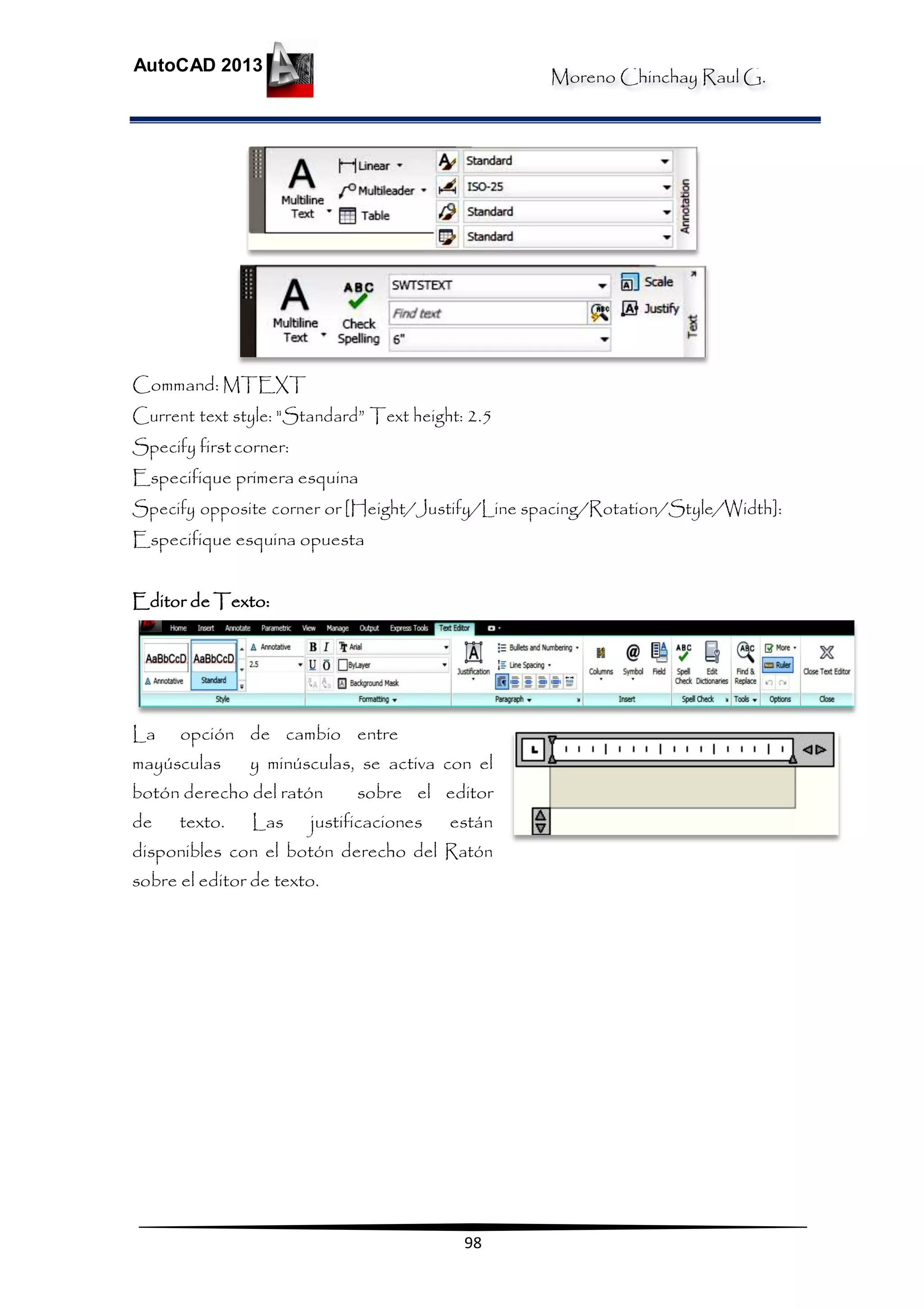 Moreno Chinchay Raul G.
AutoCAD 2013
98
Command: MTEXT
Current text style: "Standard” Text height: 2.5
Specify firstcorner:
Especifique primera esquina
Specify opposite corner or [Height/Justify/Line spacing/Rotation/Style/Width]:
Especifique esquina opuesta
Editor de Texto:
La opción de cambio entre
mayúsculas y minúsculas, se activa con el
botón derecho del ratón sobre el editor
de texto. Las justificaciones están
disponibles con el botón derecho del Ratón
sobre el editor de texto.
 