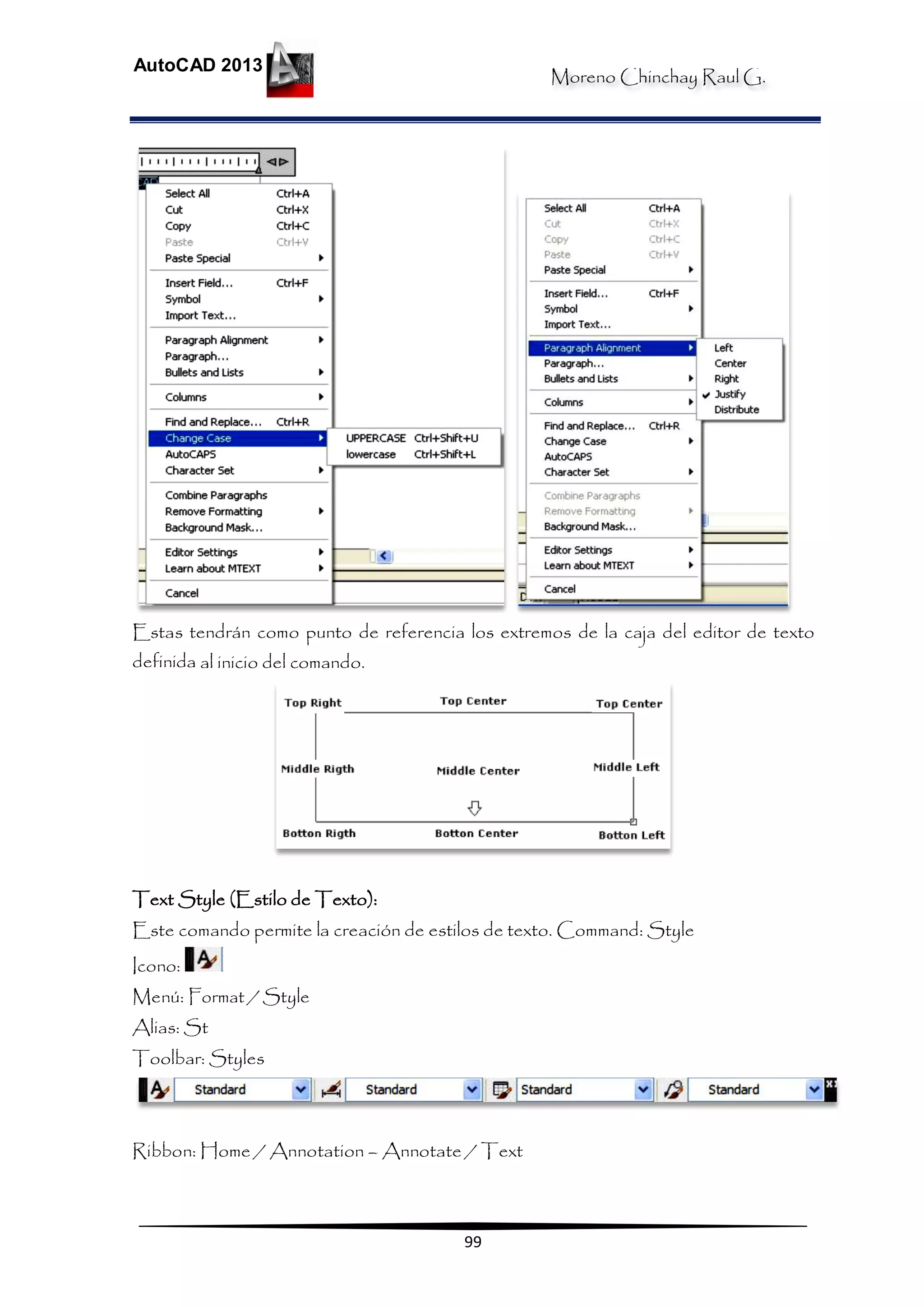 Moreno Chinchay Raul G.
AutoCAD 2013
99
Estas tendrán como punto de referencia los extremos de la caja del editor de texto
definida al inicio del comando.
Text Style (Estilo de Texto):
Este comando permite la creación de estilos de texto. Command: Style
Icono:
Menú: Format / Style
Alias: St
Toolbar: Styles
Ribbon: Home / Annotation – Annotate / Text
 