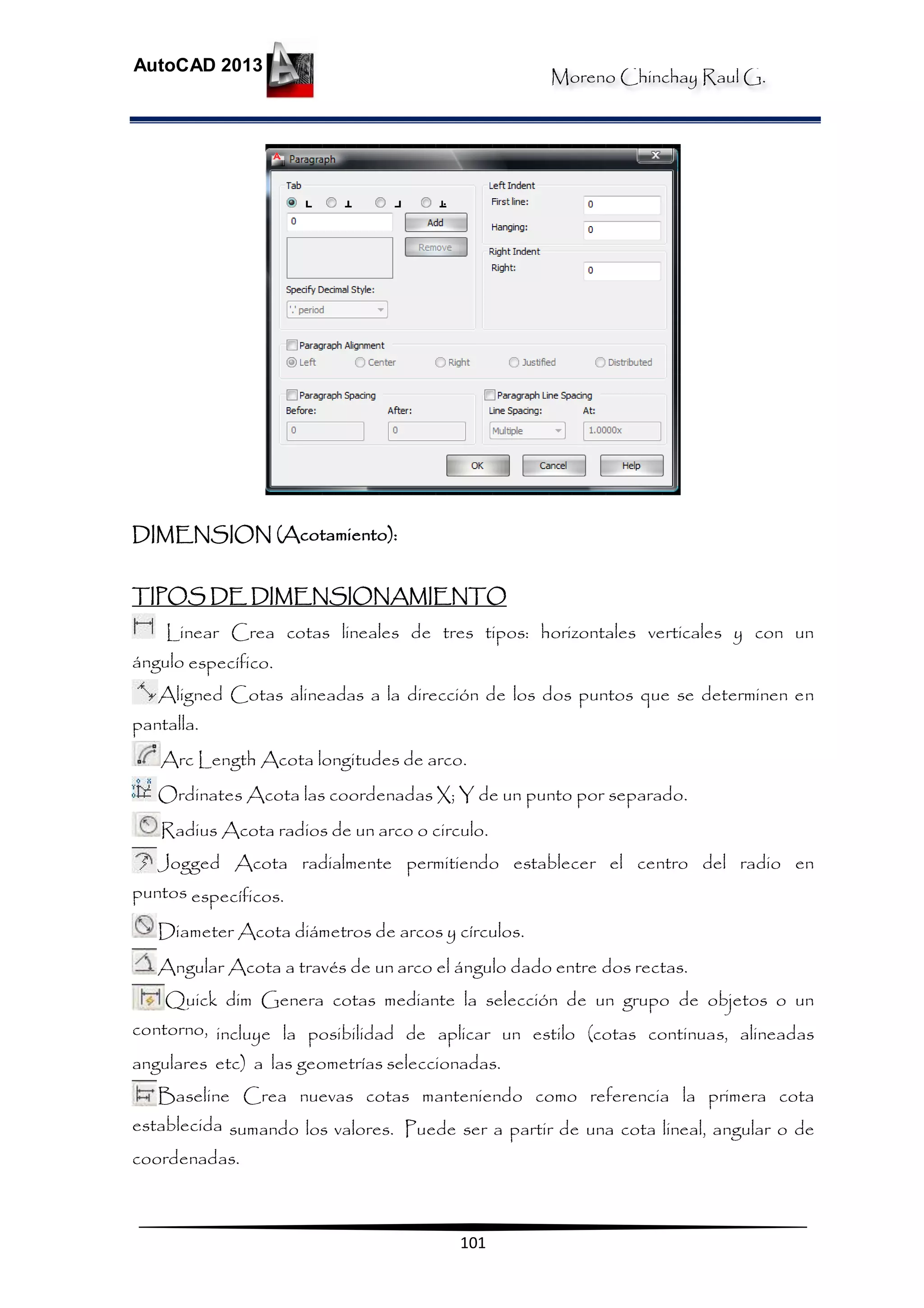 Moreno Chinchay Raul G.
AutoCAD 2013
101
DIMENSION (Acotamiento):
TIPOS DE DIMENSIONAMIENTO
Linear Crea cotas lineales de tres tipos: horizontales verticales y con un
ángulo específico.
Aligned Cotas alineadas a la dirección de los dos puntos que se determinen en
pantalla.
Arc Length Acota longitudes de arco.
Ordinates Acota las coordenadas X; Y de un punto por separado.
Radius Acota radios de un arco o circulo.
Jogged Acota radialmente permitiendo establecer el centro del radio en
puntos específicos.
Diameter Acota diámetros de arcos y círculos.
Angular Acota a través de un arco el ángulo dado entre dos rectas.
Quick dim Genera cotas mediante la selección de un grupo de objetos o un
contorno, incluye la posibilidad de aplicar un estilo (cotas continuas, alineadas
angulares etc) a las geometrías seleccionadas.
Baseline Crea nuevas cotas manteniendo como referencia la primera cota
establecida sumando los valores. Puede ser a partir de una cota lineal, angular o de
coordenadas.
 