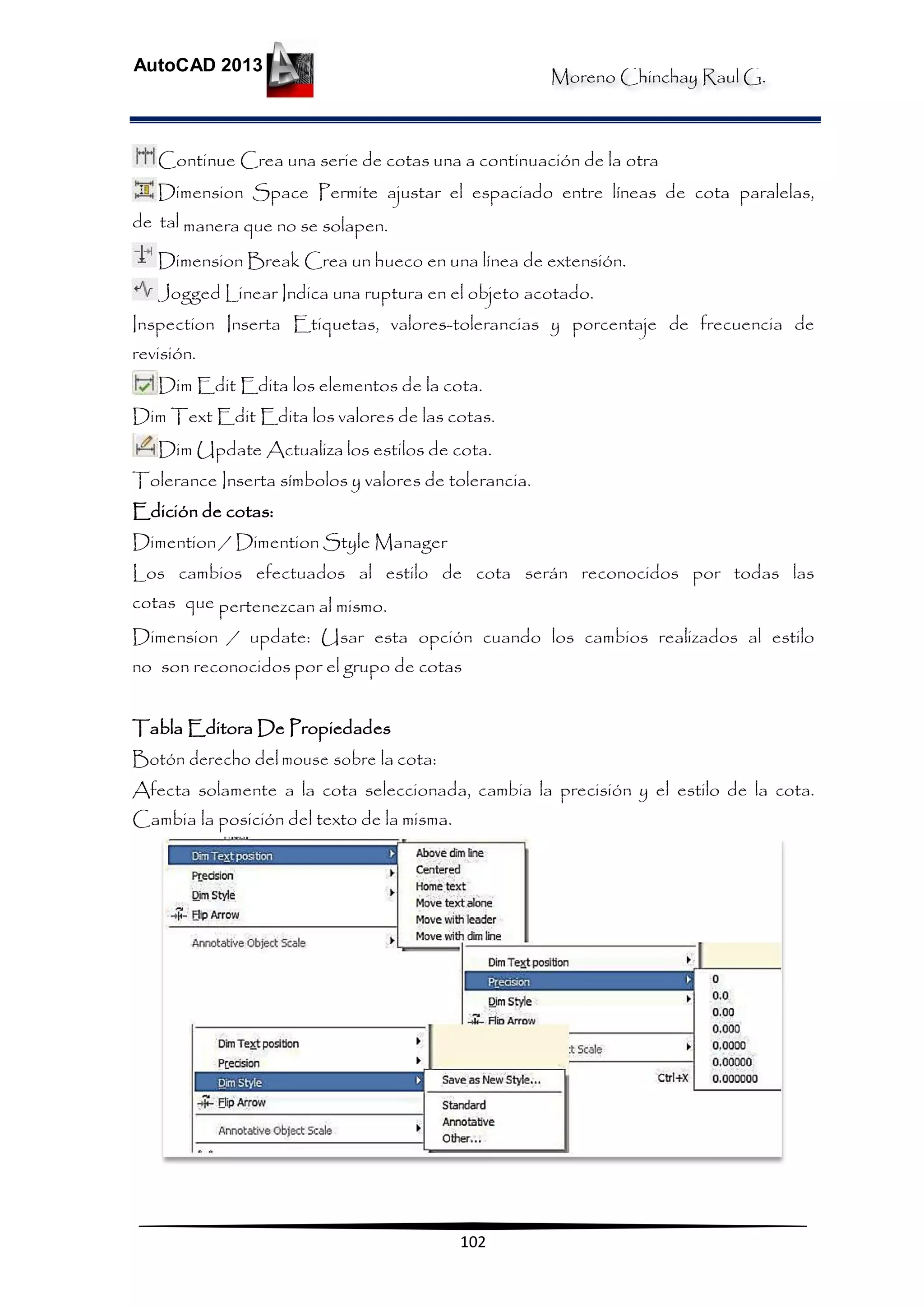 Moreno Chinchay Raul G.
AutoCAD 2013
102
Continue Crea una serie de cotas una a continuación de la otra
Dimension Space Permite ajustar el espaciado entre líneas de cota paralelas,
de tal manera que no se solapen.
Dimension Break Crea un hueco en una línea de extensión.
Jogged Linear Indica una ruptura en el objeto acotado.
Inspection Inserta Etiquetas, valores-tolerancias y porcentaje de frecuencia de
revisión.
Dim Edit Edita los elementos de la cota.
Dim Text Edit Edita los valores de las cotas.
Dim Update Actualiza los estilos de cota.
Tolerance Inserta símbolos y valores de tolerancia.
Edición de cotas:
Dimention / Dimention Style Manager
Los cambios efectuados al estilo de cota serán reconocidos por todas las
cotas que pertenezcan al mismo.
Dimension / update: Usar esta opción cuando los cambios realizados al estilo
no son reconocidos por el grupo de cotas
Tabla Editora De Propiedades
Botón derecho del mouse sobre la cota:
Afecta solamente a la cota seleccionada, cambia la precisión y el estilo de la cota.
Cambia la posición del texto de la misma.
 