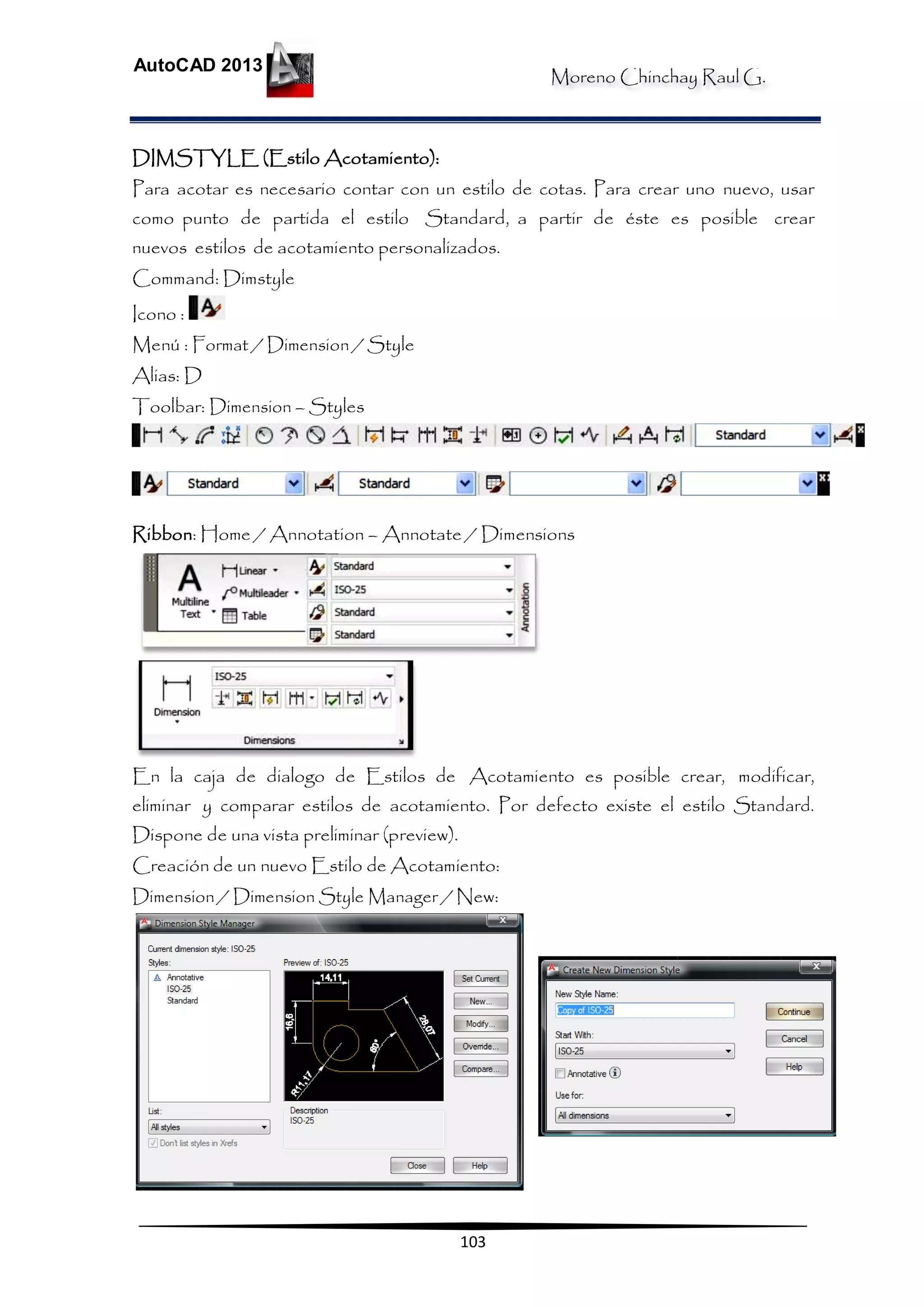 Moreno Chinchay Raul G.
AutoCAD 2013
103
DIMSTYLE (Estilo Acotamiento):
Para acotar es necesario contar con un estilo de cotas. Para crear uno nuevo, usar
como punto de partida el estilo Standard, a partir de éste es posible crear
nuevos estilos de acotamiento personalizados.
Command: Dimstyle
Icono :
Menú : Format / Dimension / Style
Alias: D
Toolbar: Dimension – Styles
Ribbon: Home / Annotation – Annotate / Dimensions
En la caja de dialogo de Estilos de Acotamiento es posible crear, modificar,
eliminar y comparar estilos de acotamiento. Por defecto existe el estilo Standard.
Dispone de una vista preliminar (preview).
Creación de un nuevo Estilo de Acotamiento:
Dimension / Dimension Style Manager / New:
 