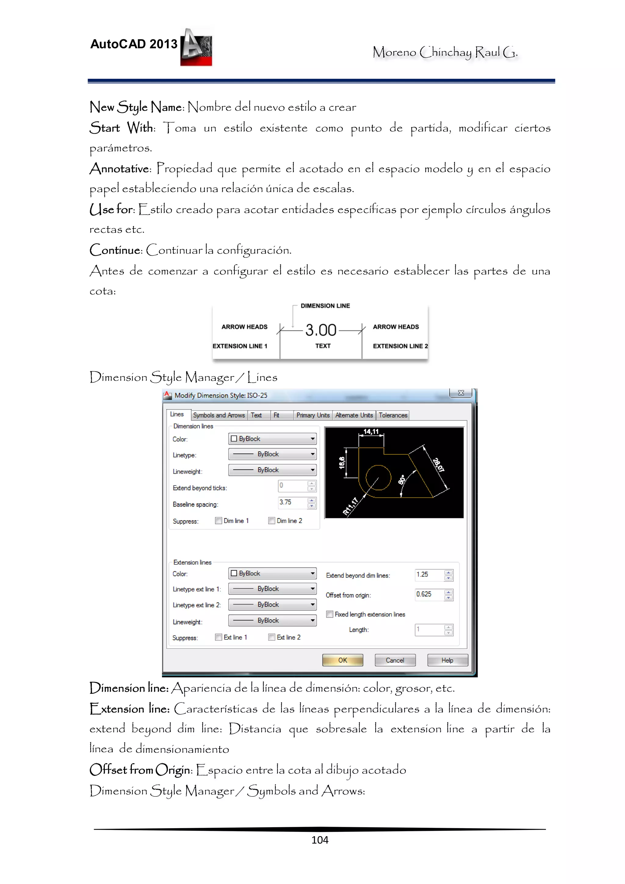 Moreno Chinchay Raul G.
AutoCAD 2013
104
New Style Name: Nombre del nuevo estilo a crear
Start With: Toma un estilo existente como punto de partida, modificar ciertos
parámetros.
Annotative: Propiedad que permite el acotado en el espacio modelo y en el espacio
papel estableciendo una relación única de escalas.
Use for: Estilo creado para acotar entidades específicas por ejemplo círculos ángulos
rectas etc.
Continue: Continuar la configuración.
Antes de comenzar a configurar el estilo es necesario establecer las partes de una
cota:
Dimension Style Manager / Lines
Dimension line: Apariencia de la línea de dimensión: color, grosor, etc.
Extension line: Características de las líneas perpendiculares a la línea de dimensión:
extend beyond dim line: Distancia que sobresale la extension line a partir de la
línea de dimensionamiento
Offset fromOrigin: Espacio entre la cota al dibujo acotado
Dimension Style Manager / Symbols and Arrows:
 
