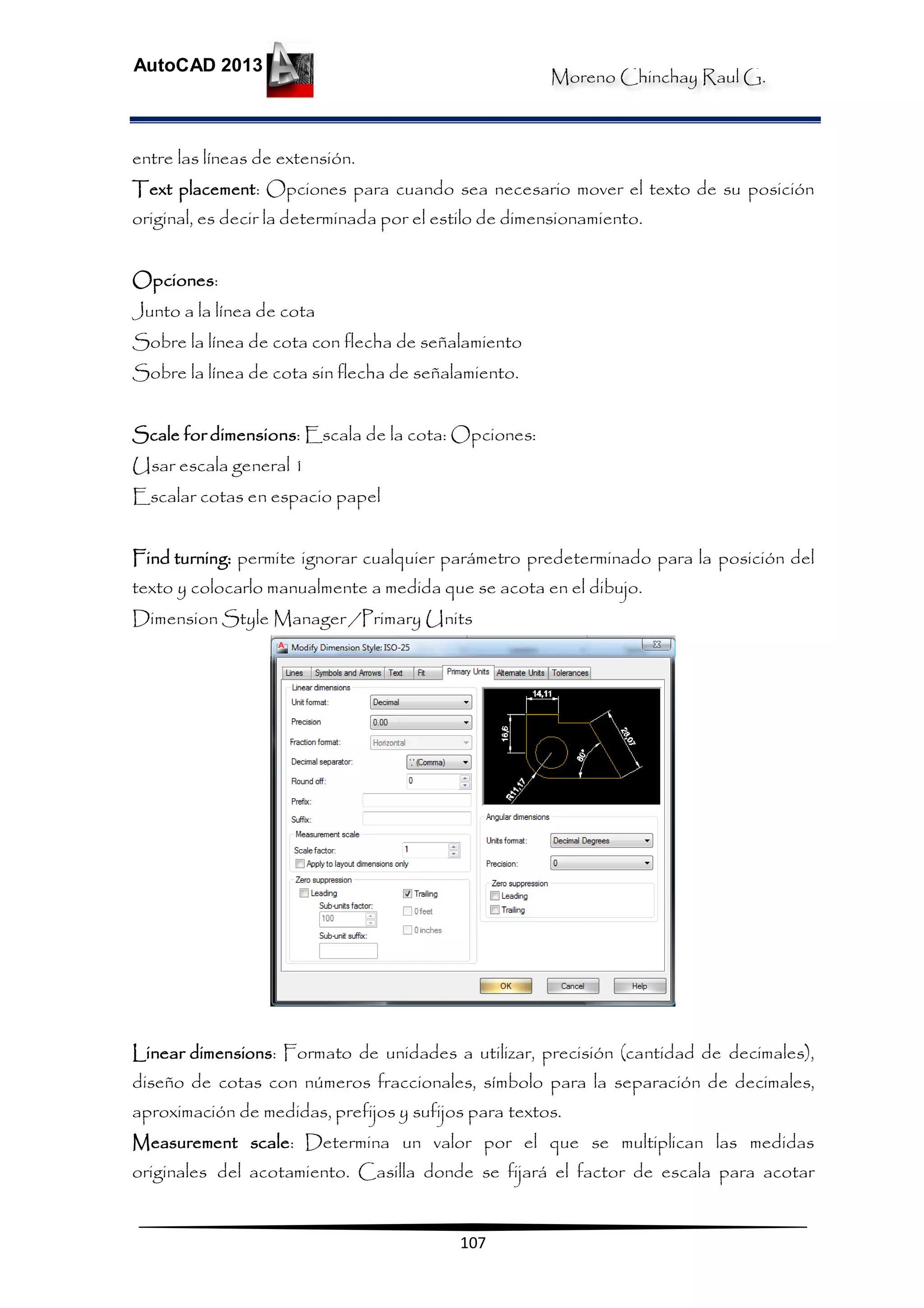 Moreno Chinchay Raul G.
AutoCAD 2013
107
entre las líneas de extensión.
Text placement: Opciones para cuando sea necesario mover el texto de su posición
original, es decir la determinada por el estilo de dimensionamiento.
Opciones:
Junto a la línea de cota
Sobre la línea de cota con flecha de señalamiento
Sobre la línea de cota sin flecha de señalamiento.
Scale for dimensions: Escala de la cota: Opciones:
Usar escala general 1
Escalar cotas en espacio papel
Find turning: permite ignorar cualquier parámetro predeterminado para la posición del
texto y colocarlo manualmente a medida que se acota en el dibujo.
Dimension Style Manager /Primary Units
Linear dimensions: Formato de unidades a utilizar, precisión (cantidad de decimales),
diseño de cotas con números fraccionales, símbolo para la separación de decimales,
aproximación de medidas, prefijos y sufijos para textos.
Measurement scale: Determina un valor por el que se multiplican las medidas
originales del acotamiento. Casilla donde se fijará el factor de escala para acotar
 