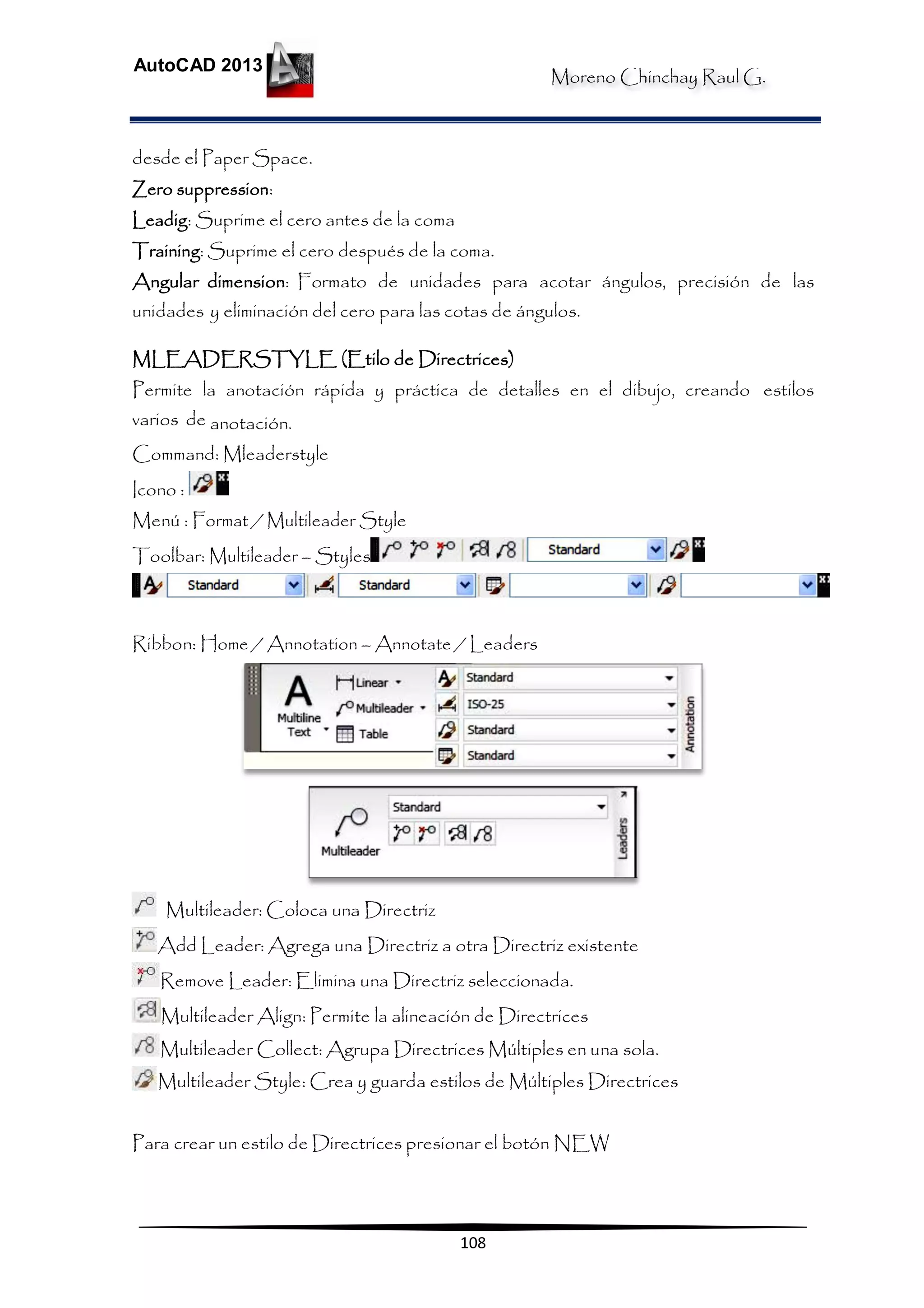 Moreno Chinchay Raul G.
AutoCAD 2013
108
desde el Paper Space.
Zero suppression:
Leadig: Suprime el cero antes de la coma
Training: Suprime el cero después de la coma.
Angular dimension: Formato de unidades para acotar ángulos, precisión de las
unidades y eliminación del cero para las cotas de ángulos.
MLEADERSTYLE (Etilo de Directrices)
Permite la anotación rápida y práctica de detalles en el dibujo, creando estilos
varios de anotación.
Command: Mleaderstyle
Icono :
Menú : Format / Multileader Style
Toolbar: Multileader – Styles
Ribbon: Home / Annotation – Annotate / Leaders
Multileader: Coloca una Directriz
Add Leader: Agrega una Directriz a otra Directriz existente
Remove Leader: Elimina una Directriz seleccionada.
Multileader Align: Permite la alineación de Directrices
Multileader Collect: Agrupa Directrices Múltiples en una sola.
Multileader Style: Crea y guarda estilos de Múltiples Directrices
Para crear un estilo de Directrices presionar el botón NEW
 