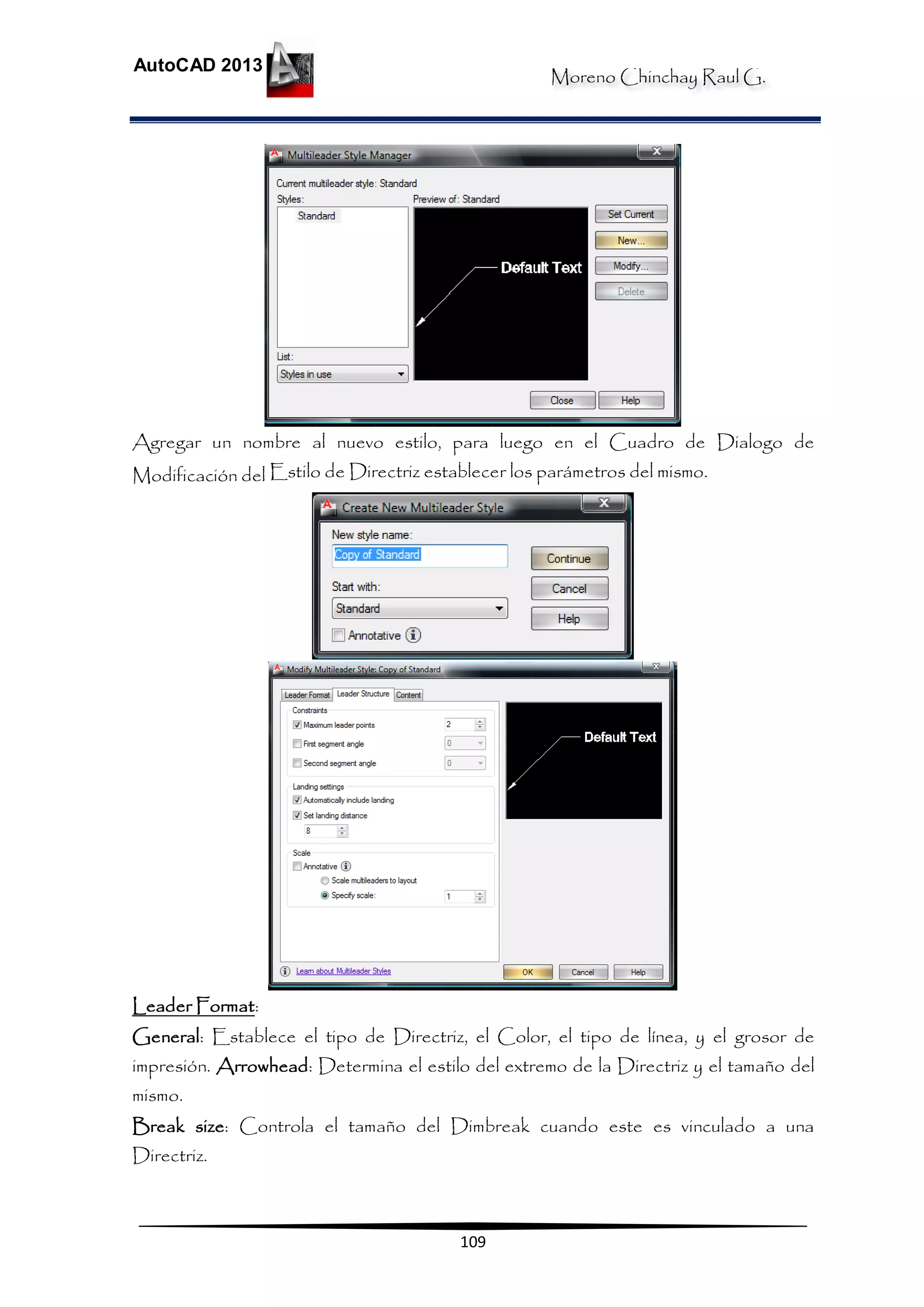 Moreno Chinchay Raul G.
AutoCAD 2013
109
Agregar un nombre al nuevo estilo, para luego en el Cuadro de Dialogo de
Modificación del Estilo de Directriz establecer los parámetros del mismo.
Leader Format:
General: Establece el tipo de Directriz, el Color, el tipo de línea, y el grosor de
impresión. Arrowhead: Determina el estilo del extremo de la Directriz y el tamaño del
mismo.
Break size: Controla el tamaño del Dimbreak cuando este es vinculado a una
Directriz.
 