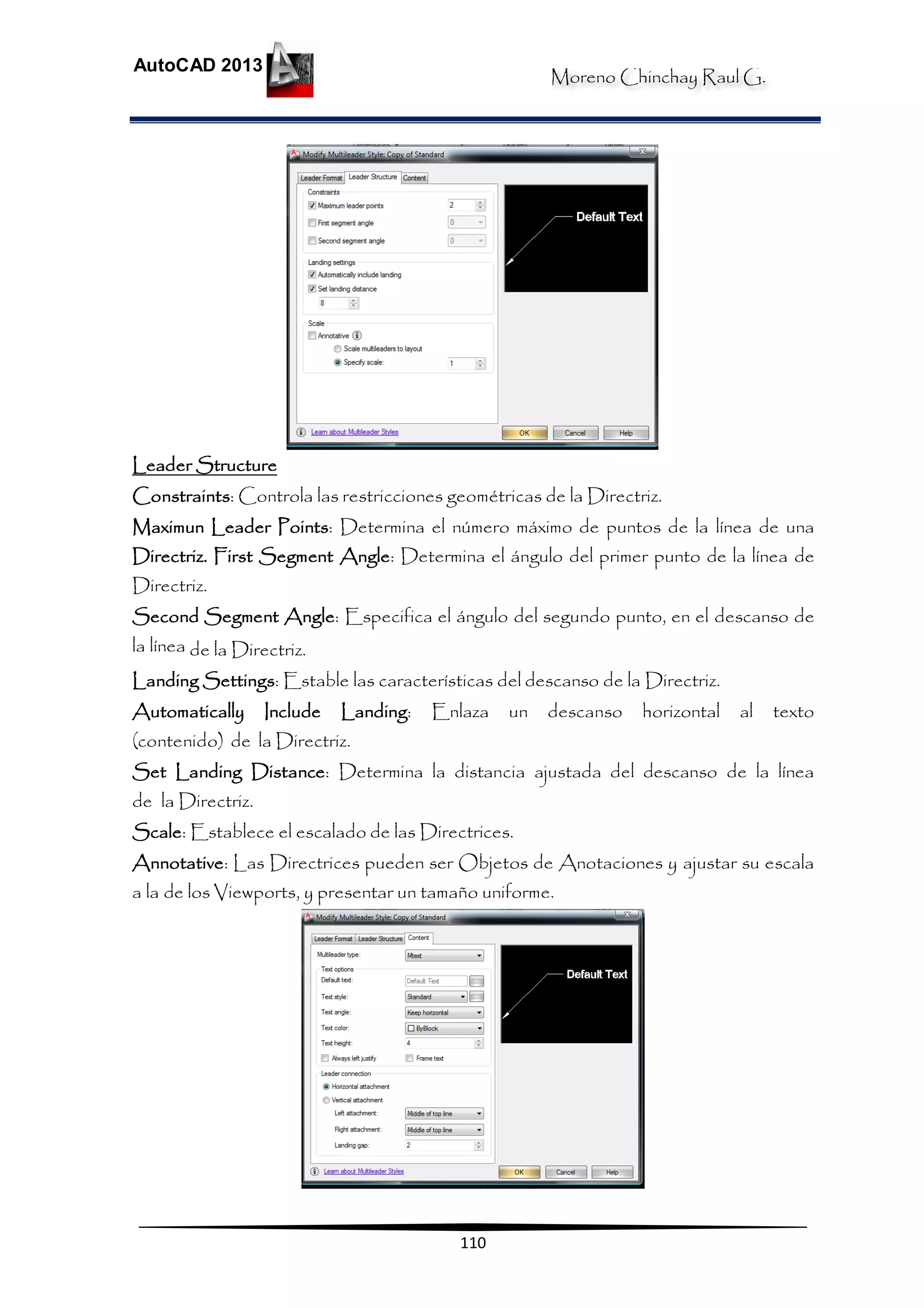 Moreno Chinchay Raul G.
AutoCAD 2013
110
Leader Structure
Constraints: Controla las restricciones geométricas de la Directriz.
Maximun Leader Points: Determina el número máximo de puntos de la línea de una
Directriz. First Segment Angle: Determina el ángulo del primer punto de la línea de
Directriz.
Second Segment Angle: Especifica el ángulo del segundo punto, en el descanso de
la línea de la Directriz.
Landing Settings: Estable las características del descanso de la Directriz.
Automatically Include Landing: Enlaza un descanso horizontal al texto
(contenido) de la Directriz.
Set Landing Distance: Determina la distancia ajustada del descanso de la línea
de la Directriz.
Scale: Establece el escalado de las Directrices.
Annotative: Las Directrices pueden ser Objetos de Anotaciones y ajustar su escala
a la de los Viewports, y presentar un tamaño uniforme.
 