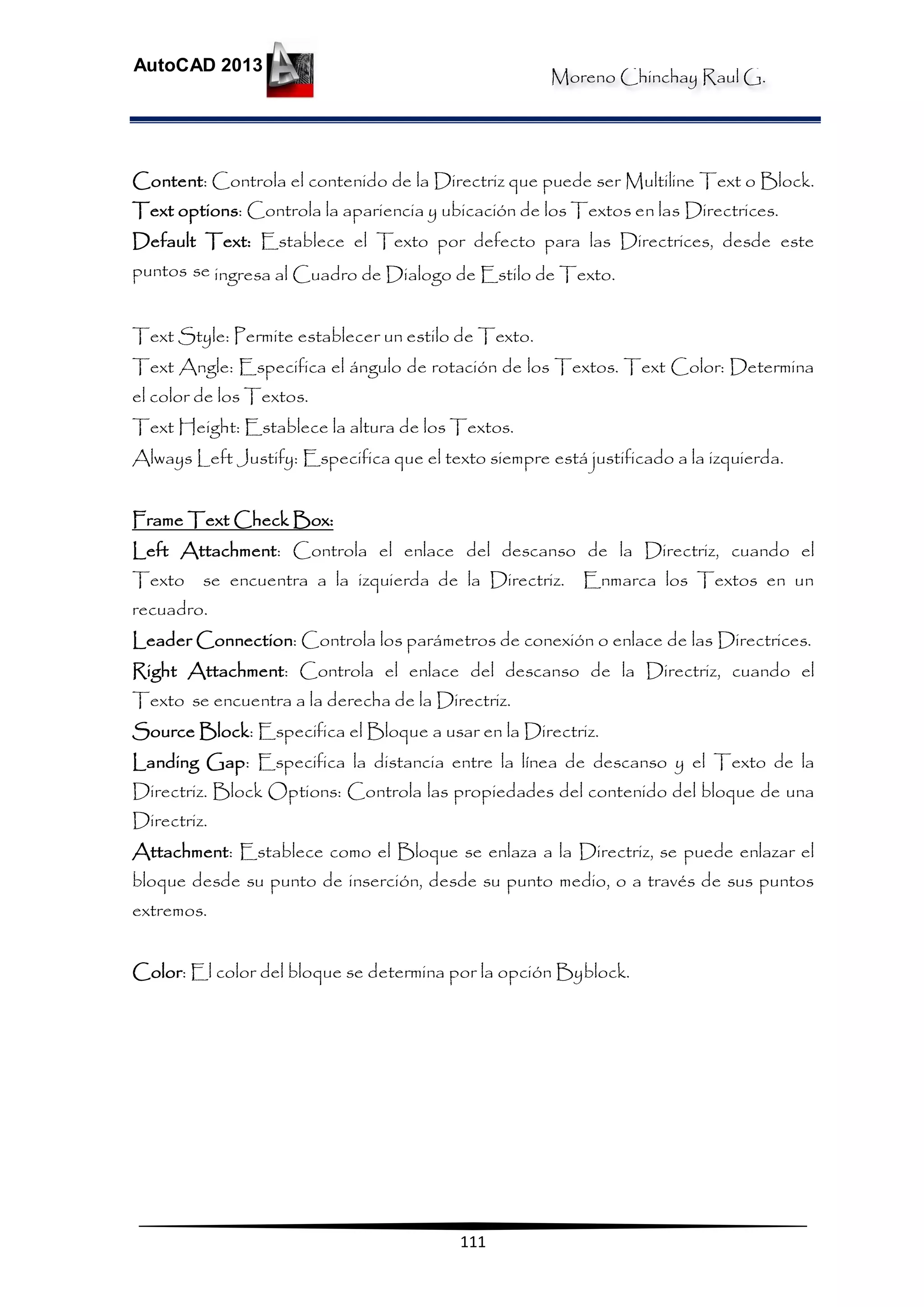 Moreno Chinchay Raul G.
AutoCAD 2013
111
Content: Controla el contenido de la Directriz que puede ser Multiline Text o Block.
Text options: Controla la apariencia y ubicación de los Textos en las Directrices.
Default Text: Establece el Texto por defecto para las Directrices, desde este
puntos se ingresa al Cuadro de Dialogo de Estilo de Texto.
Text Style: Permite establecer un estilo de Texto.
Text Angle: Especifica el ángulo de rotación de los Textos. Text Color: Determina
el color de los Textos.
Text Height: Establece la altura de los Textos.
Always Left Justify: Especifica que el texto siempre está justificado a la izquierda.
Frame Text Check Box:
Left Attachment: Controla el enlace del descanso de la Directriz, cuando el
Texto se encuentra a la izquierda de la Directriz. Enmarca los Textos en un
recuadro.
Leader Connection: Controla los parámetros de conexión o enlace de las Directrices.
Right Attachment: Controla el enlace del descanso de la Directriz, cuando el
Texto se encuentra a la derecha de la Directriz.
Source Block: Especifica el Bloque a usar en la Directriz.
Landing Gap: Especifica la distancia entre la línea de descanso y el Texto de la
Directriz. Block Options: Controla las propiedades del contenido del bloque de una
Directriz.
Attachment: Establece como el Bloque se enlaza a la Directriz, se puede enlazar el
bloque desde su punto de inserción, desde su punto medio, o a través de sus puntos
extremos.
Color: El color del bloque se determina por la opción Byblock.
 