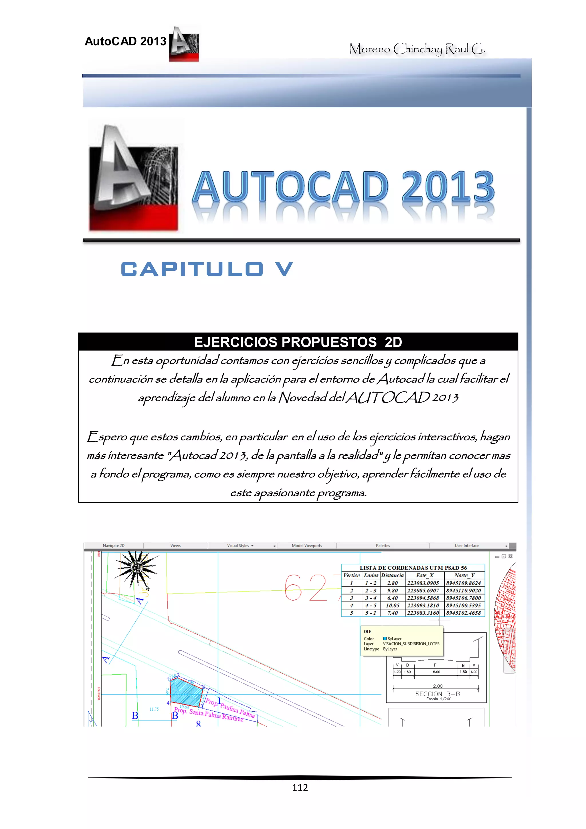 Moreno Chinchay Raul G.
AutoCAD 2013
112
EJERCICIOS PROPUESTOS 2D
En esta oportunidad contamos con ejercicios sencillos y complicados que a
continuación se detalla en la aplicación para el entorno de Autocad la cual facilitar el
aprendizaje del alumno en la Novedad del AUTOCAD 2013
Espero que estos cambios, en particular en el uso de los ejercicios interactivos, hagan
más interesante "Autocad 2013, de la pantalla a la realidad" y le permitan conocer mas
a fondo el programa, como es siempre nuestro objetivo, aprender fácilmente el uso de
este apasionante programa.
CAPITULO V
 