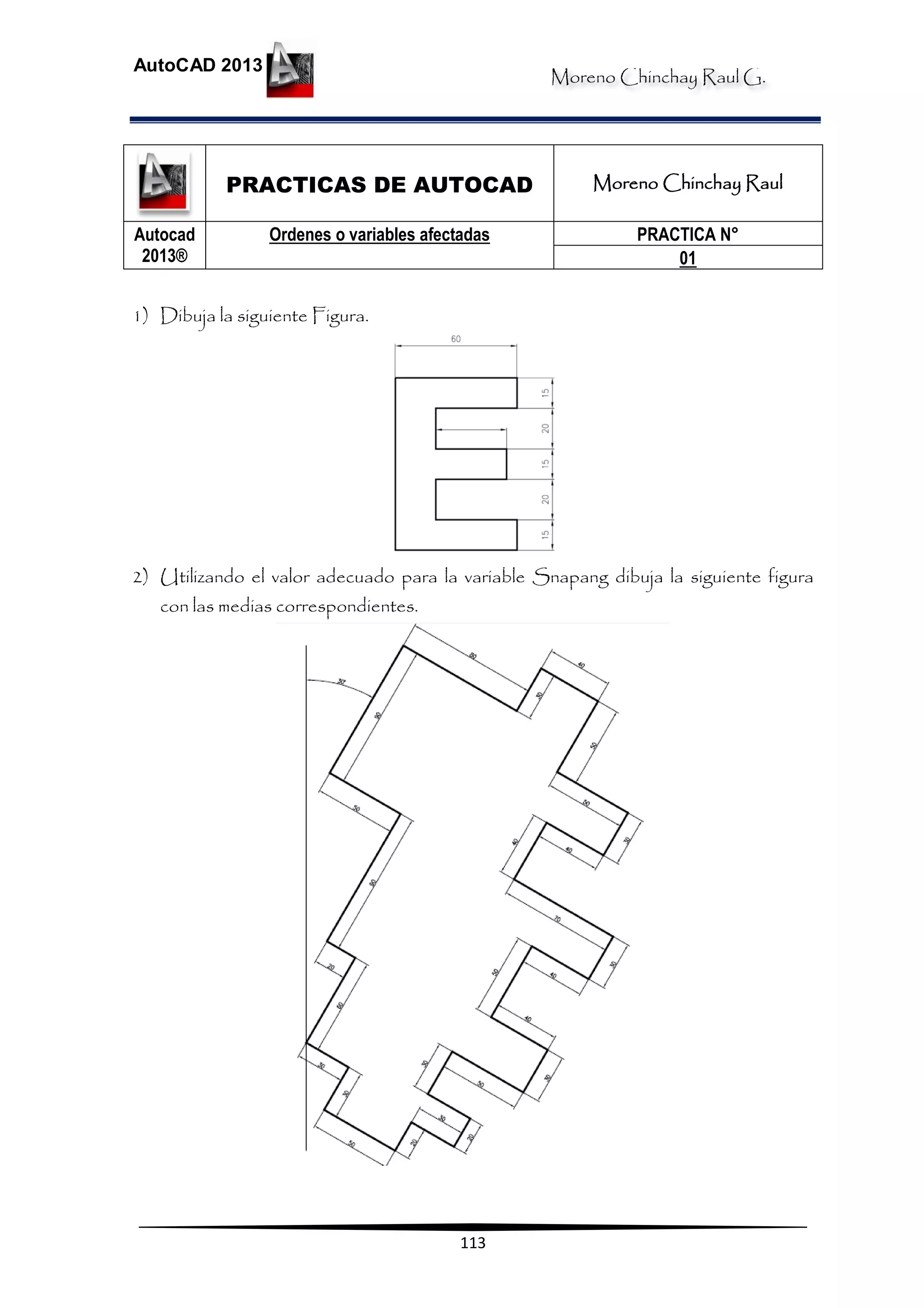 Moreno Chinchay Raul G.
AutoCAD 2013
113
PRACTICAS DE AUTOCAD Moreno Chinchay Raul
Autocad
2013®
Ordenes o variables afectadas PRACTICA N°
01
1) Dibuja la siguiente Figura.
2) Utilizando el valor adecuado para la variable Snapang dibuja la siguiente figura
con las medias correspondientes.
 