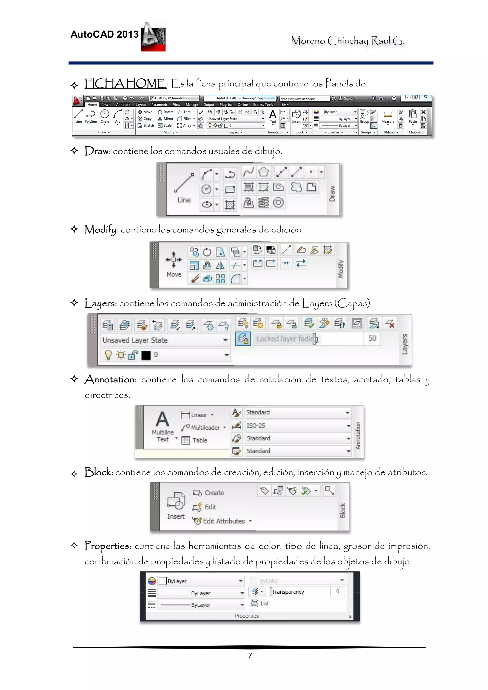 Moreno Chinchay Raul G.
AutoCAD 2013
7
 FICHA HOME: Es la ficha principal que contiene los Panels de:
 Draw: contiene los comandos usuales de dibujo.
 Modify: contiene los comandos generales de edición.
 Layers: contiene los comandos de administración de Layers (Capas)
 Annotation: contiene los comandos de rotulación de textos, acotado, tablas y
directrices.
 Block: contiene los comandos de creación, edición, inserción y manejo de atributos.
 Properties: contiene las herramientas de color, tipo de línea, grosor de impresión,
combinación de propiedades y listado de propiedades de los objetos de dibujo.
 