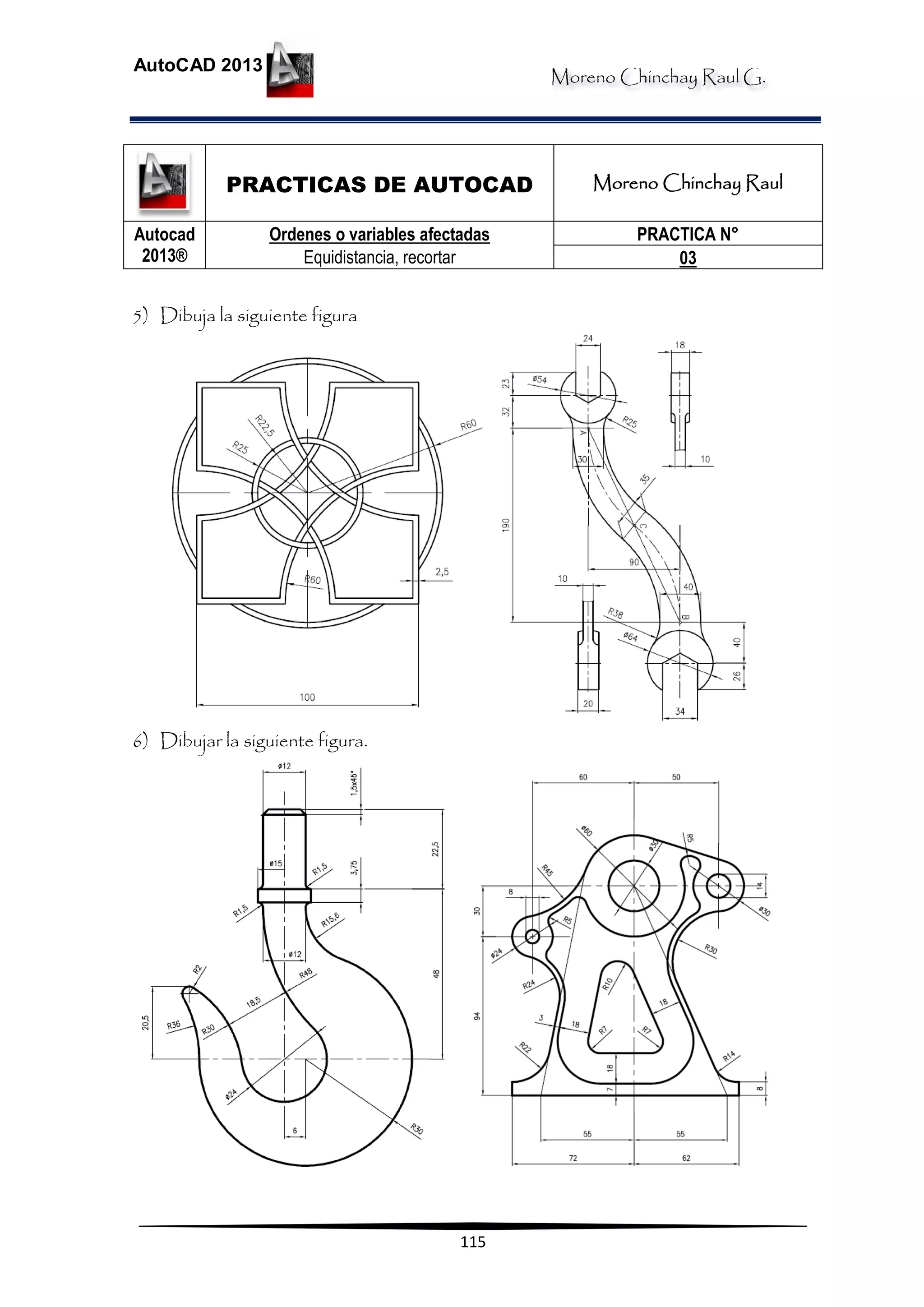 Moreno Chinchay Raul G.
AutoCAD 2013
115
PRACTICAS DE AUTOCAD Moreno Chinchay Raul
Autocad
2013®
Ordenes o variables afectadas
Equidistancia, recortar
PRACTICA N°
03
5) Dibuja la siguiente figura
6) Dibujar la siguiente figura.
 