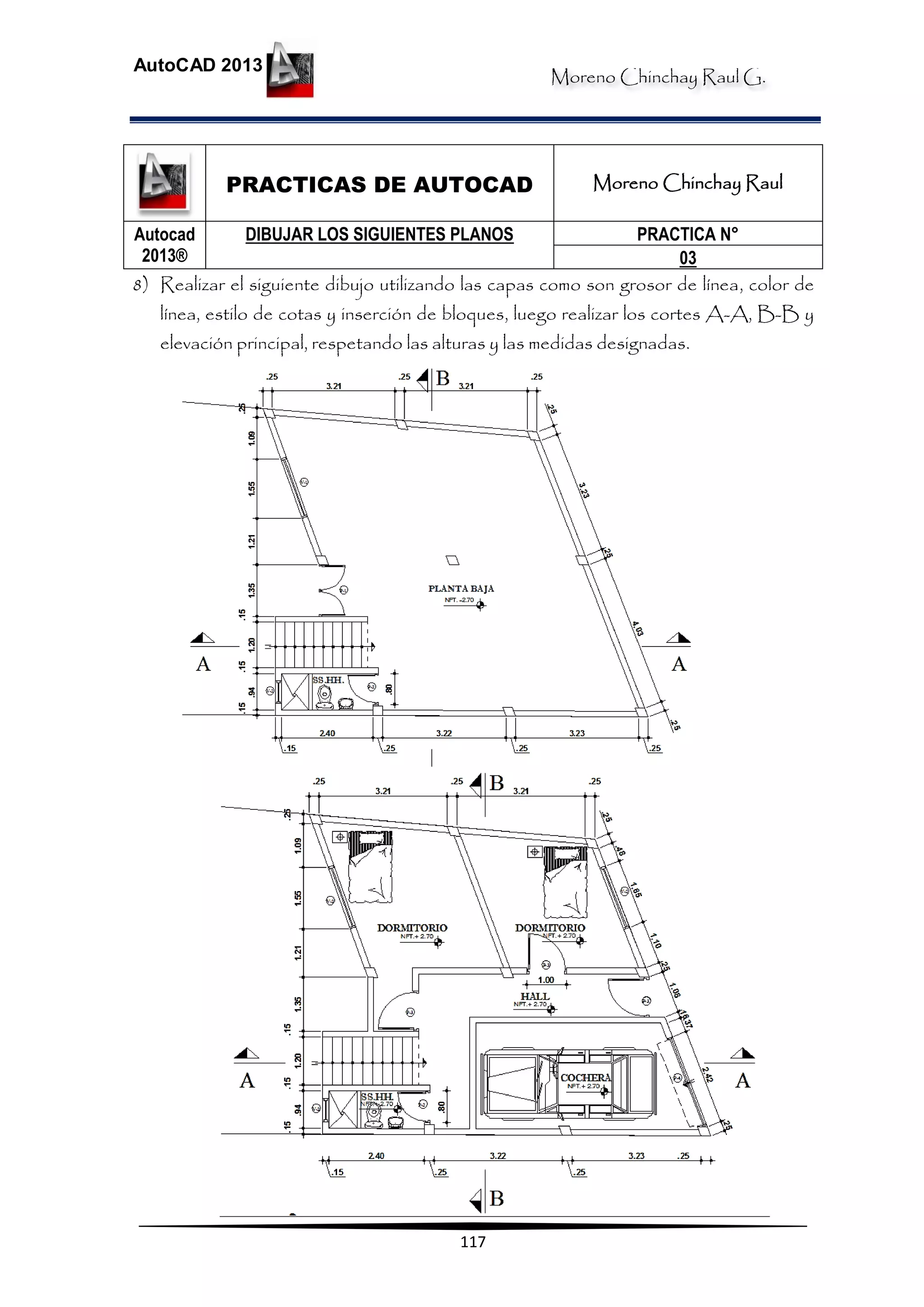 Moreno Chinchay Raul G.
AutoCAD 2013
117
PRACTICAS DE AUTOCAD Moreno Chinchay Raul
Autocad
2013®
DIBUJAR LOS SIGUIENTES PLANOS PRACTICA N°
03
8) Realizar el siguiente dibujo utilizando las capas como son grosor de línea, color de
línea, estilo de cotas y inserción de bloques, luego realizar los cortes A-A, B-B y
elevación principal, respetando las alturas y las medidas designadas.
 
