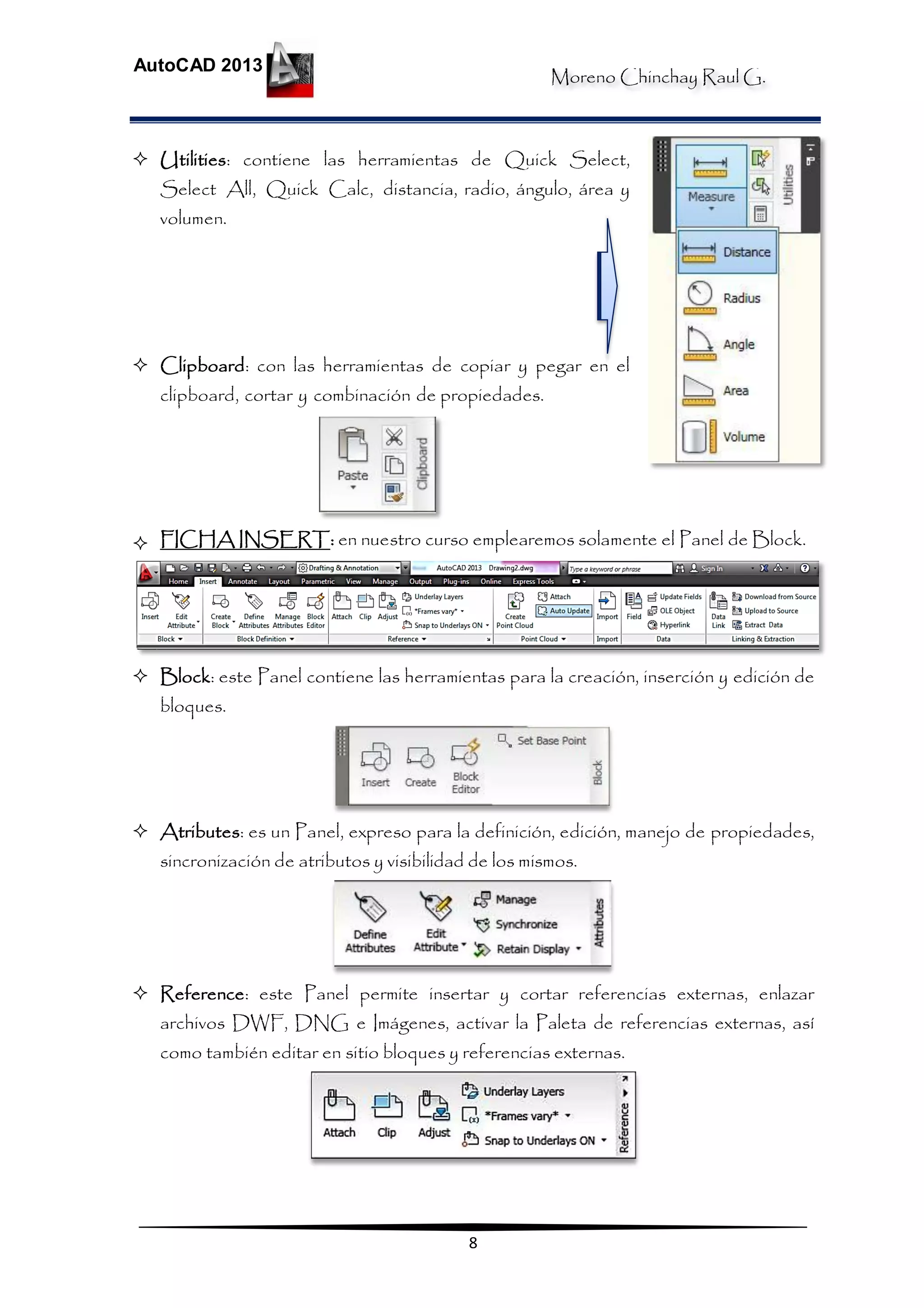 Moreno Chinchay Raul G.
AutoCAD 2013
8
 Utilities: contiene las herramientas de Quick Select,
Select All, Quick Calc, distancia, radio, ángulo, área y
volumen.
 Clipboard: con las herramientas de copiar y pegar en el
clipboard, cortar y combinación de propiedades.
 FICHA INSERT: en nuestro curso emplearemos solamente el Panel de Block.
 Block: este Panel contiene las herramientas para la creación, inserción y edición de
bloques.
 Atributes: es un Panel, expreso para la definición, edición, manejo de propiedades,
sincronización de atributos y visibilidad de los mismos.
 Reference: este Panel permite insertar y cortar referencias externas, enlazar
archivos DWF, DNG e Imágenes, activar la Paleta de referencias externas, así
como también editar en sitio bloques y referencias externas.
 
