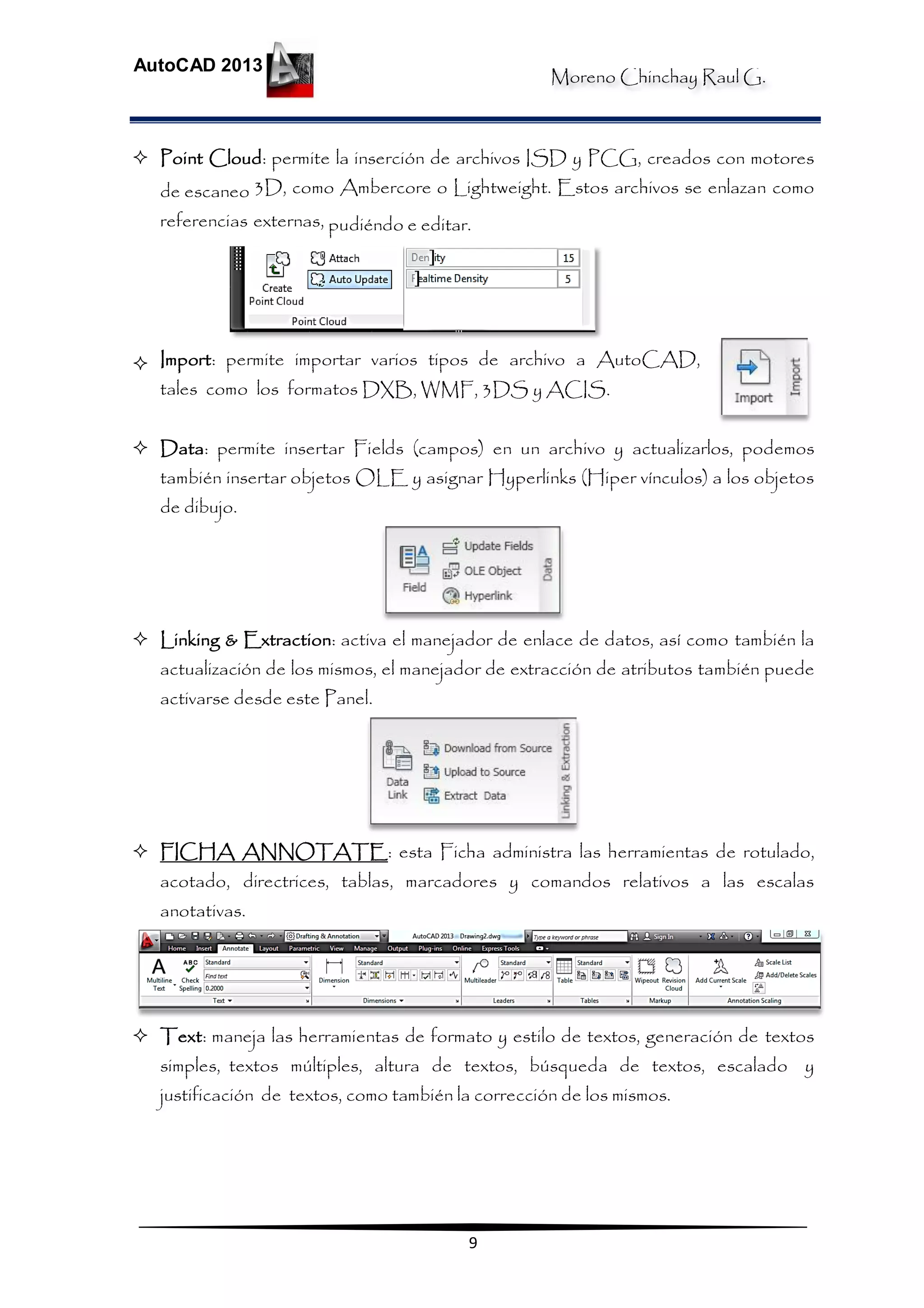 Moreno Chinchay Raul G.
AutoCAD 2013
9
 Point Cloud: permite la inserción de archivos ISD y PCG, creados con motores
de escaneo 3D, como Ambercore o Lightweight. Estos archivos se enlazan como
referencias externas, pudiéndo e editar.
 Import: permite importar varios tipos de archivo a AutoCAD,
tales como los formatos DXB, WMF, 3DS y ACIS.
 Data: permite insertar Fields (campos) en un archivo y actualizarlos, podemos
también insertar objetos OLE y asignar Hyperlinks (Hiper vínculos) a los objetos
de dibujo.
 Linking & Extraction: activa el manejador de enlace de datos, así como también la
actualización de los mismos, el manejador de extracción de atributos también puede
activarse desde este Panel.
 FICHA ANNOTATE: esta Ficha administra las herramientas de rotulado,
acotado, directrices, tablas, marcadores y comandos relativos a las escalas
anotativas.
 Text: maneja las herramientas de formato y estilo de textos, generación de textos
simples, textos múltiples, altura de textos, búsqueda de textos, escalado y
justificación de textos, como también la corrección de los mismos.
 