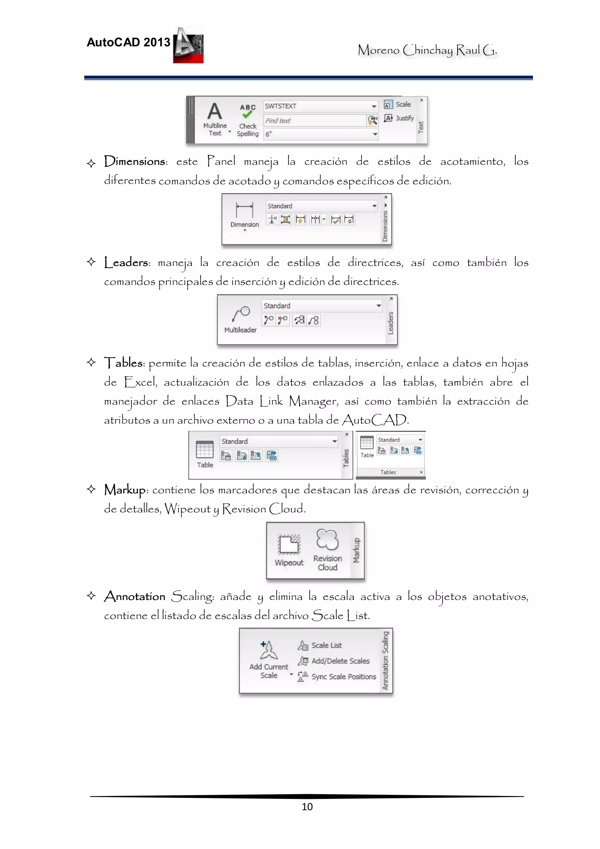 Moreno Chinchay Raul G.
AutoCAD 2013
10
 Dimensions: este Panel maneja la creación de estilos de acotamiento, los
diferentes comandos de acotado y comandos específicos de edición.
 Leaders: maneja la creación de estilos de directrices, así como también los
comandos principales de inserción y edición de directrices.
 Tables: permite la creación de estilos de tablas, inserción, enlace a datos en hojas
de Excel, actualización de los datos enlazados a las tablas, también abre el
manejador de enlaces Data Link Manager, así como también la extracción de
atributos a un archivo externo o a una tabla de AutoCAD.
 Markup: contiene los marcadores que destacan las áreas de revisión, corrección y
de detalles, Wipeout y Revision Cloud.
 Annotation Scaling: añade y elimina la escala activa a los objetos anotativos,
contiene el listado de escalas del archivo Scale List.
 