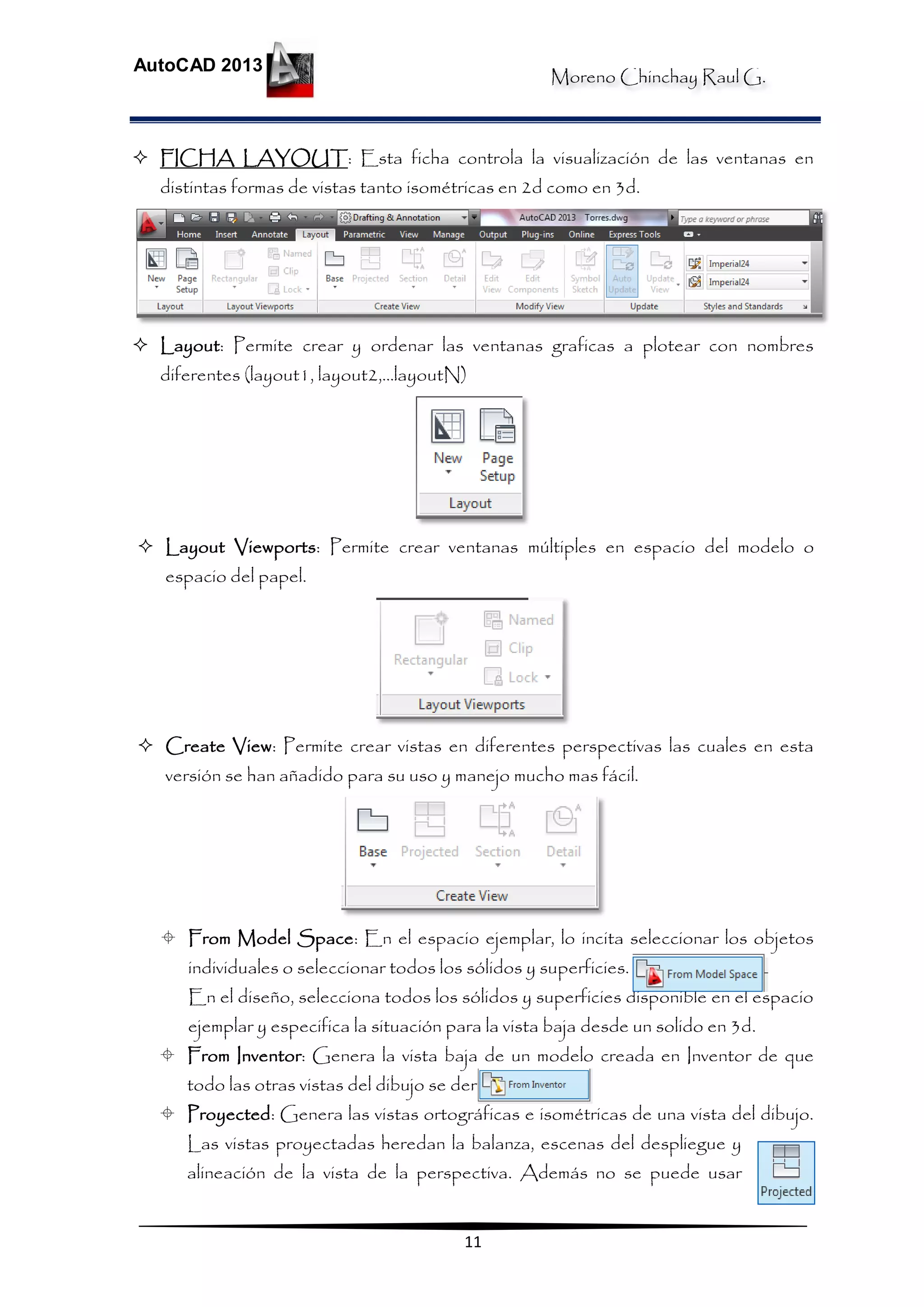 Moreno Chinchay Raul G.
AutoCAD 2013
11
 FICHA LAYOUT: Esta ficha controla la visualización de las ventanas en
distintas formas de vistas tanto isométricas en 2d como en 3d.
 Layout: Permite crear y ordenar las ventanas graficas a plotear con nombres
diferentes (layout1, layout2,…layoutN)
 Layout Viewports: Permite crear ventanas múltiples en espacio del modelo o
espacio del papel.
 Create View: Permite crear vistas en diferentes perspectivas las cuales en esta
versión se han añadido para su uso y manejo mucho mas fácil.
 From Model Space: En el espacio ejemplar, lo incita seleccionar los objetos
individuales o seleccionar todos los sólidos y superficies.
En el diseño, selecciona todos los sólidos y superficies disponible en el espacio
ejemplar y especifica la situación para la vista baja desde un solido en 3d.
 From Inventor: Genera la vista baja de un modelo creada en Inventor de que
todo las otras vistas del dibujo se derivan.
 Proyected: Genera las vistas ortográficas e isométricas de una vista del dibujo.
Las vistas proyectadas heredan la balanza, escenas del despliegue y
alineación de la vista de la perspectiva. Además no se puede usar
 