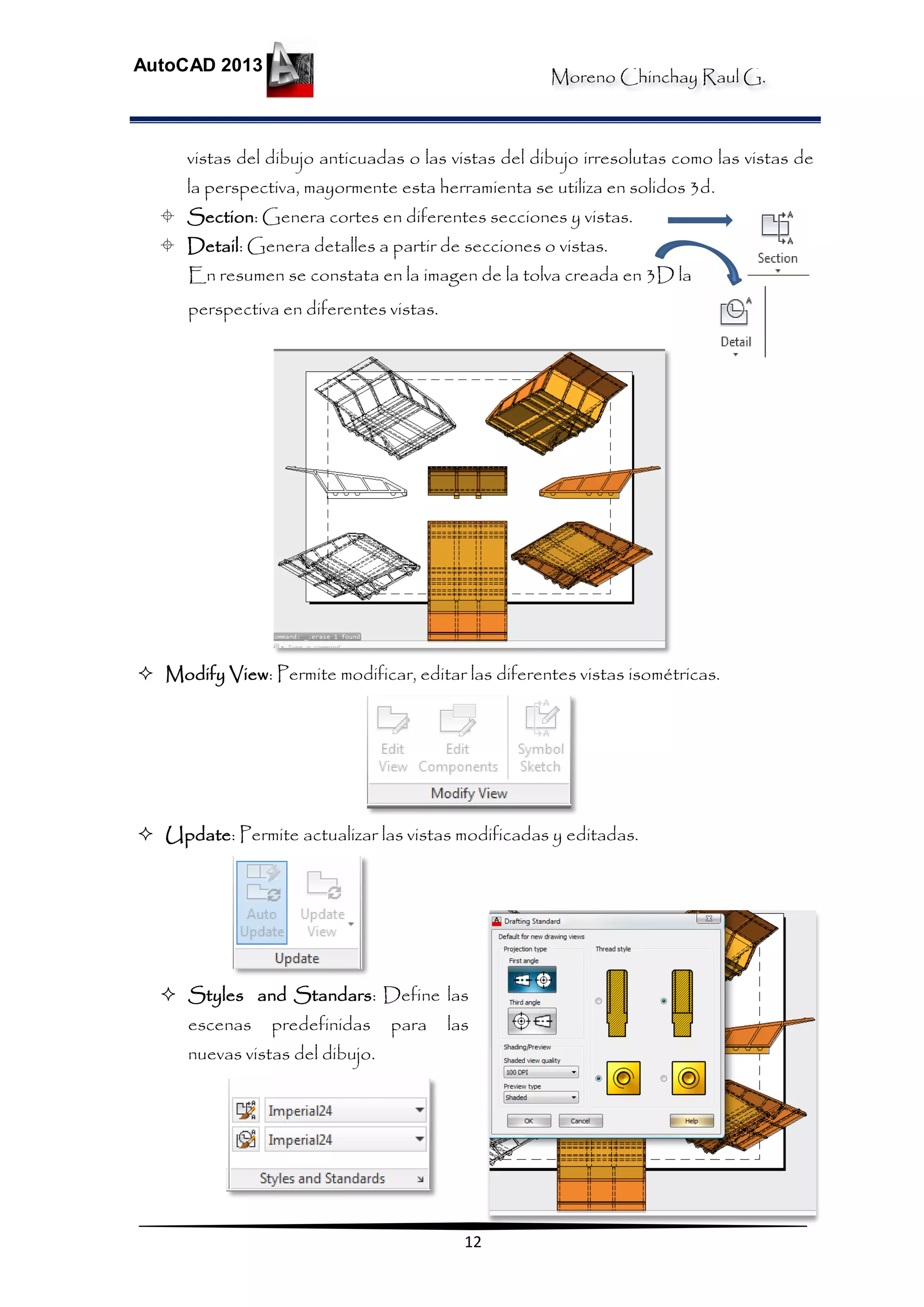 Moreno Chinchay Raul G.
AutoCAD 2013
12
vistas del dibujo anticuadas o las vistas del dibujo irresolutas como las vistas de
la perspectiva, mayormente esta herramienta se utiliza en solidos 3d.
 Section: Genera cortes en diferentes secciones y vistas.
 Detail: Genera detalles a partir de secciones o vistas.
En resumen se constata en la imagen de la tolva creada en 3D la
perspectiva en diferentes vistas.
 Modify View: Permite modificar, editar las diferentes vistas isométricas.
 Update: Permite actualizar las vistas modificadas y editadas.
 Styles and Standars: Define las
escenas predefinidas para las
nuevas vistas del dibujo.
 