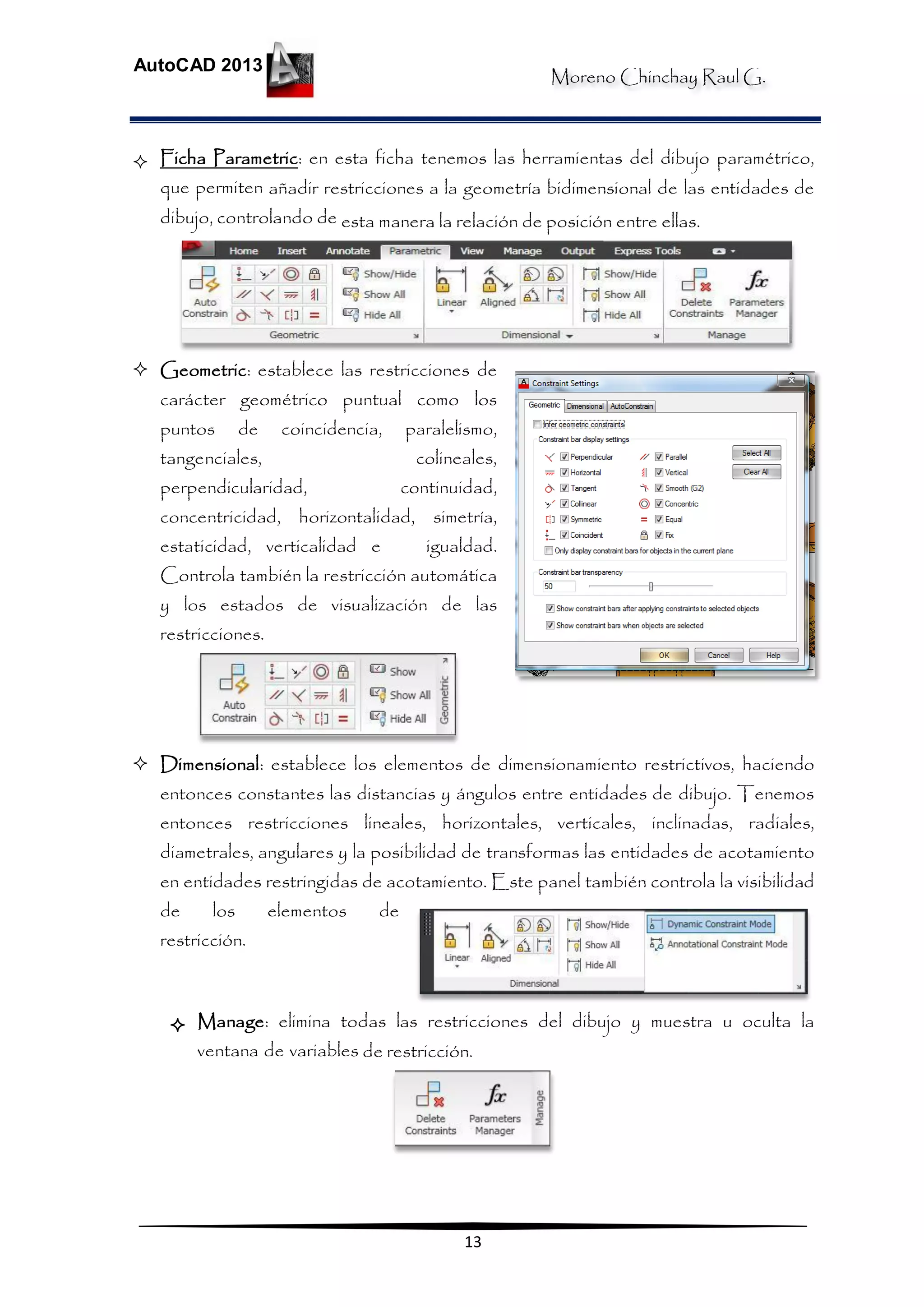 Moreno Chinchay Raul G.
AutoCAD 2013
13
 Ficha Parametric: en esta ficha tenemos las herramientas del dibujo paramétrico,
que permiten añadir restricciones a la geometría bidimensional de las entidades de
dibujo, controlando de esta manera la relación de posición entre ellas.
 Geometric: establece las restricciones de
carácter geométrico puntual como los
puntos de coincidencia, paralelismo,
tangenciales, colineales,
perpendicularidad, continuidad,
concentricidad, horizontalidad, simetría,
estaticidad, verticalidad e igualdad.
Controla también la restricción automática
y los estados de visualización de las
restricciones.
 Dimensional: establece los elementos de dimensionamiento restrictivos, haciendo
entonces constantes las distancias y ángulos entre entidades de dibujo. Tenemos
entonces restricciones lineales, horizontales, verticales, inclinadas, radiales,
diametrales, angulares y la posibilidad de transformas las entidades de acotamiento
en entidades restringidas de acotamiento. Este panel también controla la visibilidad
de los elementos de
restricción.
 Manage: elimina todas las restricciones del dibujo y muestra u oculta la
ventana de variables de restricción.
 