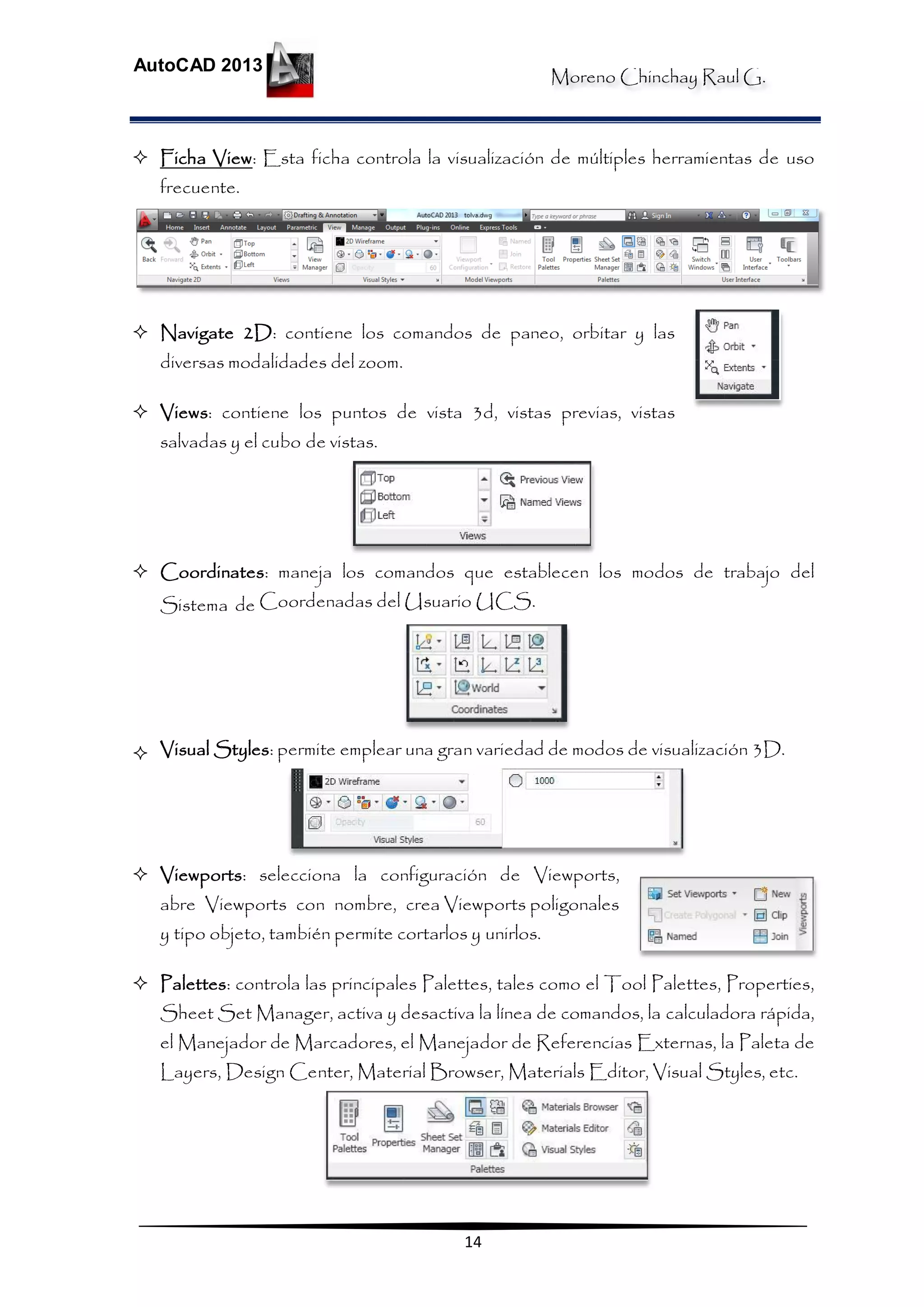 Moreno Chinchay Raul G.
AutoCAD 2013
14
 Ficha View: Esta ficha controla la visualización de múltiples herramientas de uso
frecuente.
 Navigate 2D: contiene los comandos de paneo, orbitar y las
diversas modalidades del zoom.
 Views: contiene los puntos de vista 3d, vistas previas, vistas
salvadas y el cubo de vistas.
 Coordinates: maneja los comandos que establecen los modos de trabajo del
Sistema de Coordenadas del Usuario UCS.
 Visual Styles: permite emplear una gran variedad de modos de visualización 3D.
 Viewports: selecciona la configuración de Viewports,
abre Viewports con nombre, crea Viewports poligonales
y tipo objeto, también permite cortarlos y unirlos.
 Palettes: controla las principales Palettes, tales como el Tool Palettes, Properties,
Sheet Set Manager, activa y desactiva la línea de comandos, la calculadora rápida,
el Manejador de Marcadores, el Manejador de Referencias Externas, la Paleta de
Layers, Design Center, Material Browser, Materials Editor, Visual Styles, etc.
 