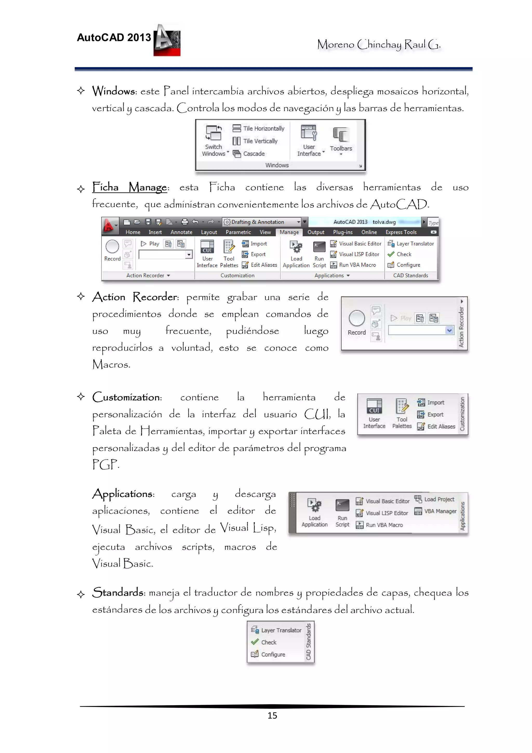 Moreno Chinchay Raul G.
AutoCAD 2013
15
 Windows: este Panel intercambia archivos abiertos, despliega mosaicos horizontal,
vertical y cascada. Controla los modos de navegación y las barras de herramientas.
 Ficha Manage: esta Ficha contiene las diversas herramientas de uso
frecuente, que administran convenientemente los archivos de AutoCAD.
 Action Recorder: permite grabar una serie de
procedimientos donde se emplean comandos de
uso muy frecuente, pudiéndose luego
reproducirlos a voluntad, esto se conoce como
Macros.
 Customization: contiene la herramienta de
personalización de la interfaz del usuario CUI, la
Paleta de Herramientas, importar y exportar interfaces
personalizadas y del editor de parámetros del programa
PGP.
Applications: carga y descarga
aplicaciones, contiene el editor de
Visual Basic, el editor de Visual Lisp,
ejecuta archivos scripts, macros de
Visual Basic.
 Standards: maneja el traductor de nombres y propiedades de capas, chequea los
estándares de los archivos y configura los estándares del archivo actual.
 