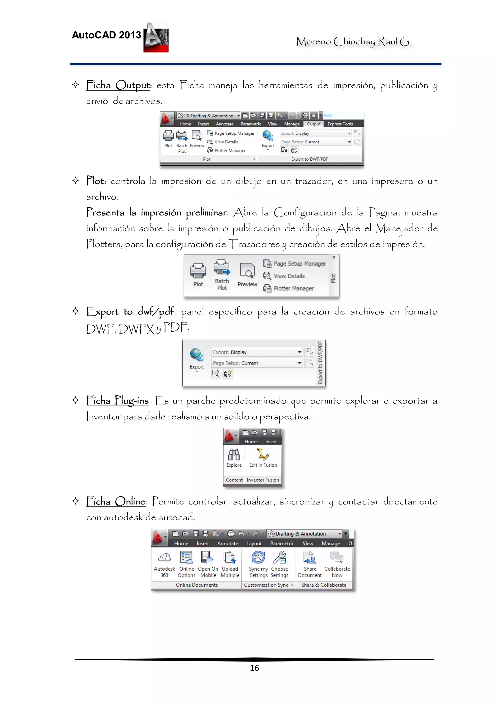 Moreno Chinchay Raul G.
AutoCAD 2013
16
 Ficha Output: esta Ficha maneja las herramientas de impresión, publicación y
envió de archivos.
 Plot: controla la impresión de un dibujo en un trazador, en una impresora o un
archivo.
Presenta la impresión preliminar. Abre la Configuración de la Página, muestra
información sobre la impresión o publicación de dibujos. Abre el Manejador de
Plotters, para la configuración de Trazadores y creación de estilos de impresión.
 Export to dwf/pdf: panel específico para la creación de archivos en formato
DWF, DWFX y PDF.
 Ficha Plug-ins: Es un parche predeterminado que permite explorar e exportar a
Inventor para darle realismo a un solido o perspectiva.
 Ficha Online: Permite controlar, actualizar, sincronizar y contactar directamente
con autodesk de autocad.
 