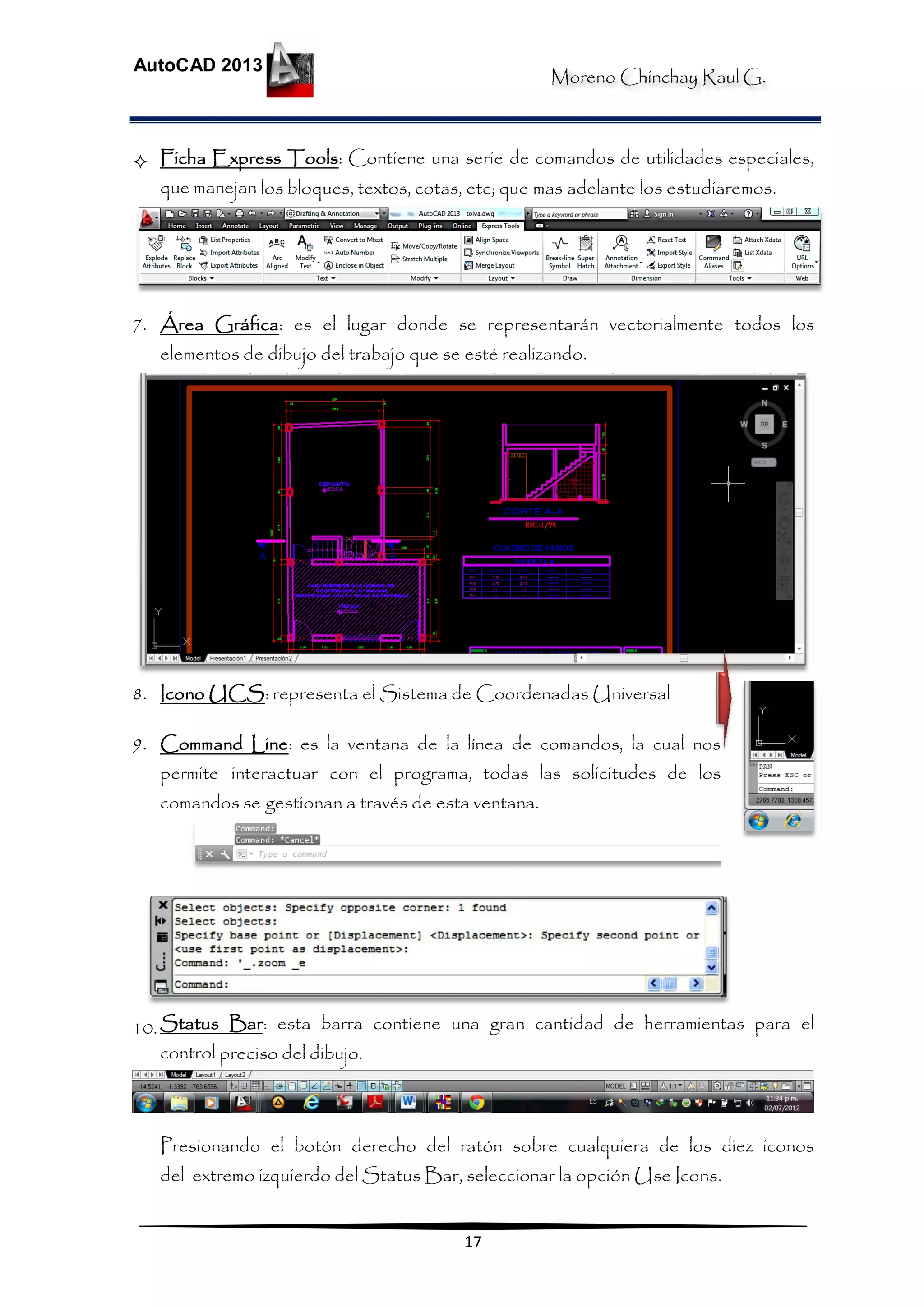 Moreno Chinchay Raul G.
AutoCAD 2013
17
 Ficha Express Tools: Contiene una serie de comandos de utilidades especiales,
que manejan los bloques, textos, cotas, etc; que mas adelante los estudiaremos.
7. Área Gráfica: es el lugar donde se representarán vectorialmente todos los
elementos de dibujo del trabajo que se esté realizando.
8. Icono UCS: representa el Sistema de Coordenadas Universal
9. Command Line: es la ventana de la línea de comandos, la cual nos
permite interactuar con el programa, todas las solicitudes de los
comandos se gestionan a través de esta ventana.
10.Status Bar: esta barra contiene una gran cantidad de herramientas para el
control preciso del dibujo.
Presionando el botón derecho del ratón sobre cualquiera de los diez iconos
del extremo izquierdo del Status Bar, seleccionar la opción Use Icons.
 