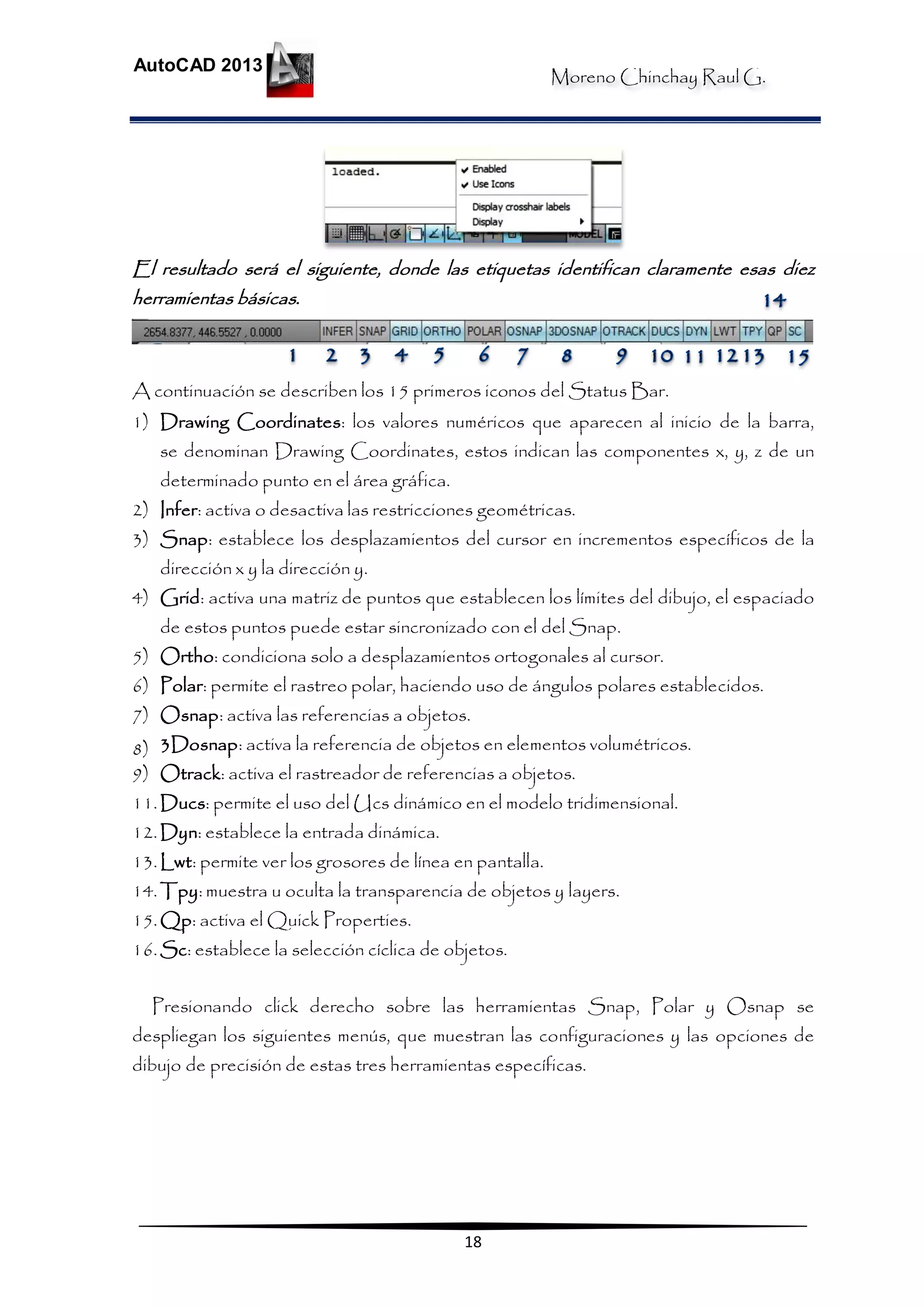 Moreno Chinchay Raul G.
AutoCAD 2013
18
El resultado será el siguiente, donde las etiquetas identifican claramente esas diez
herramientas básicas.
A continuación se describen los 15 primeros iconos del Status Bar.
1) Drawing Coordinates: los valores numéricos que aparecen al inicio de la barra,
se denominan Drawing Coordinates, estos indican las componentes x, y, z de un
determinado punto en el área gráfica.
2) Infer: activa o desactiva las restricciones geométricas.
3) Snap: establece los desplazamientos del cursor en incrementos específicos de la
dirección x y la dirección y.
4) Grid: activa una matriz de puntos que establecen los límites del dibujo, el espaciado
de estos puntos puede estar sincronizado con el del Snap.
5) Ortho: condiciona solo a desplazamientos ortogonales al cursor.
6) Polar: permite el rastreo polar, haciendo uso de ángulos polares establecidos.
7) Osnap: activa las referencias a objetos.
8) 3Dosnap: activa la referencia de objetos en elementos volumétricos.
9) Otrack: activa el rastreador de referencias a objetos.
11.Ducs: permite el uso del Ucs dinámico en el modelo tridimensional.
12.Dyn: establece la entrada dinámica.
13.Lwt: permite ver los grosores de línea en pantalla.
14.Tpy: muestra u oculta la transparencia de objetos y layers.
15.Qp: activa el Quick Properties.
16.Sc: establece la selección cíclica de objetos.
Presionando click derecho sobre las herramientas Snap, Polar y Osnap se
despliegan los siguientes menús, que muestran las configuraciones y las opciones de
dibujo de precisión de estas tres herramientas específicas.
 