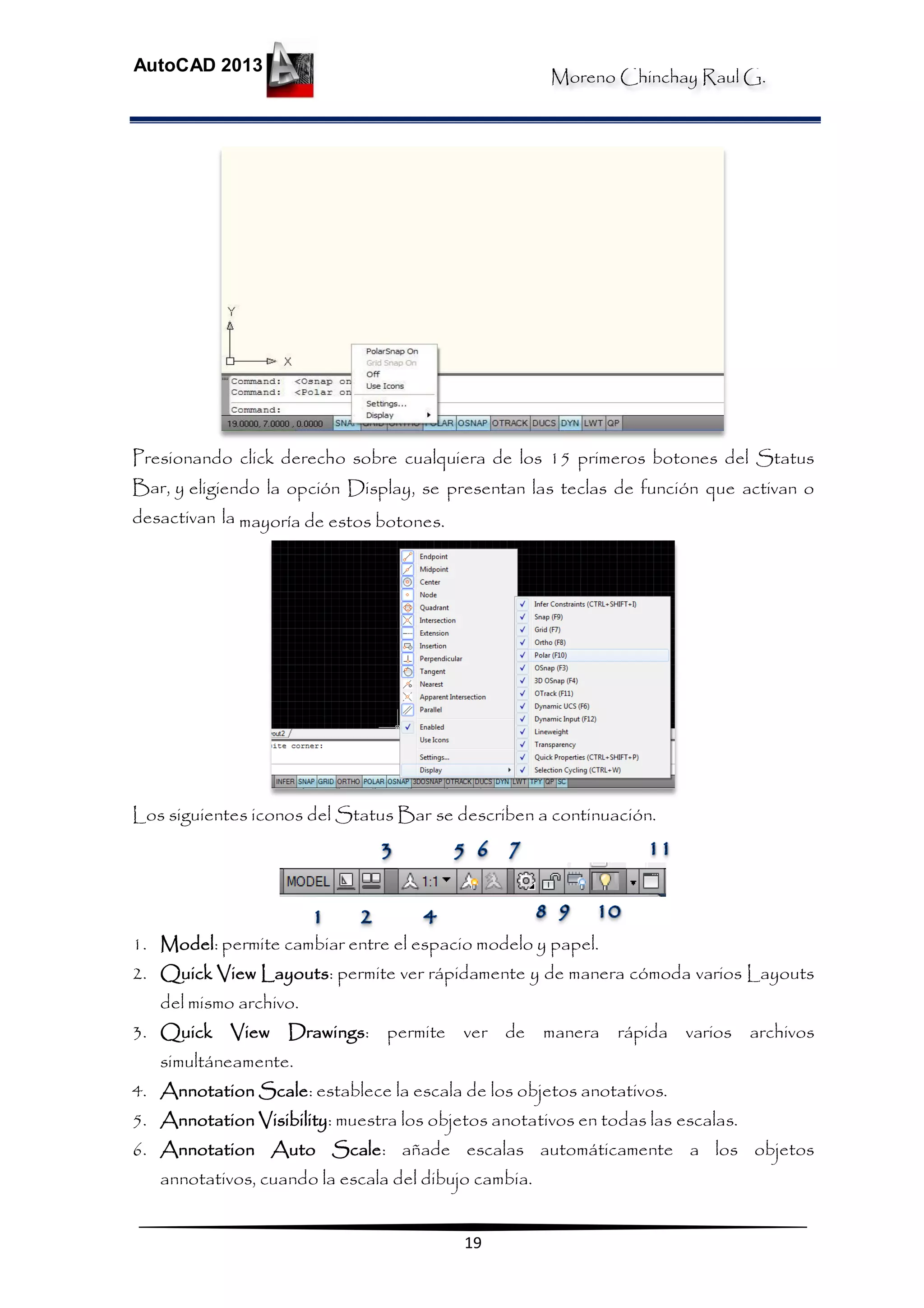 Moreno Chinchay Raul G.
AutoCAD 2013
19
Presionando click derecho sobre cualquiera de los 15 primeros botones del Status
Bar, y eligiendo la opción Display, se presentan las teclas de función que activan o
desactivan la mayoría de estos botones.
Los siguientes iconos del Status Bar se describen a continuación.
1. Model: permite cambiar entre el espacio modelo y papel.
2. Quick View Layouts: permite ver rápidamente y de manera cómoda varios Layouts
del mismo archivo.
3. Quick View Drawings: permite ver de manera rápida varios archivos
simultáneamente.
4. Annotation Scale: establece la escala de los objetos anotativos.
5. Annotation Visibility: muestra los objetos anotativos en todas las escalas.
6. Annotation Auto Scale: añade escalas automáticamente a los objetos
annotativos, cuando la escala del dibujo cambia.
 