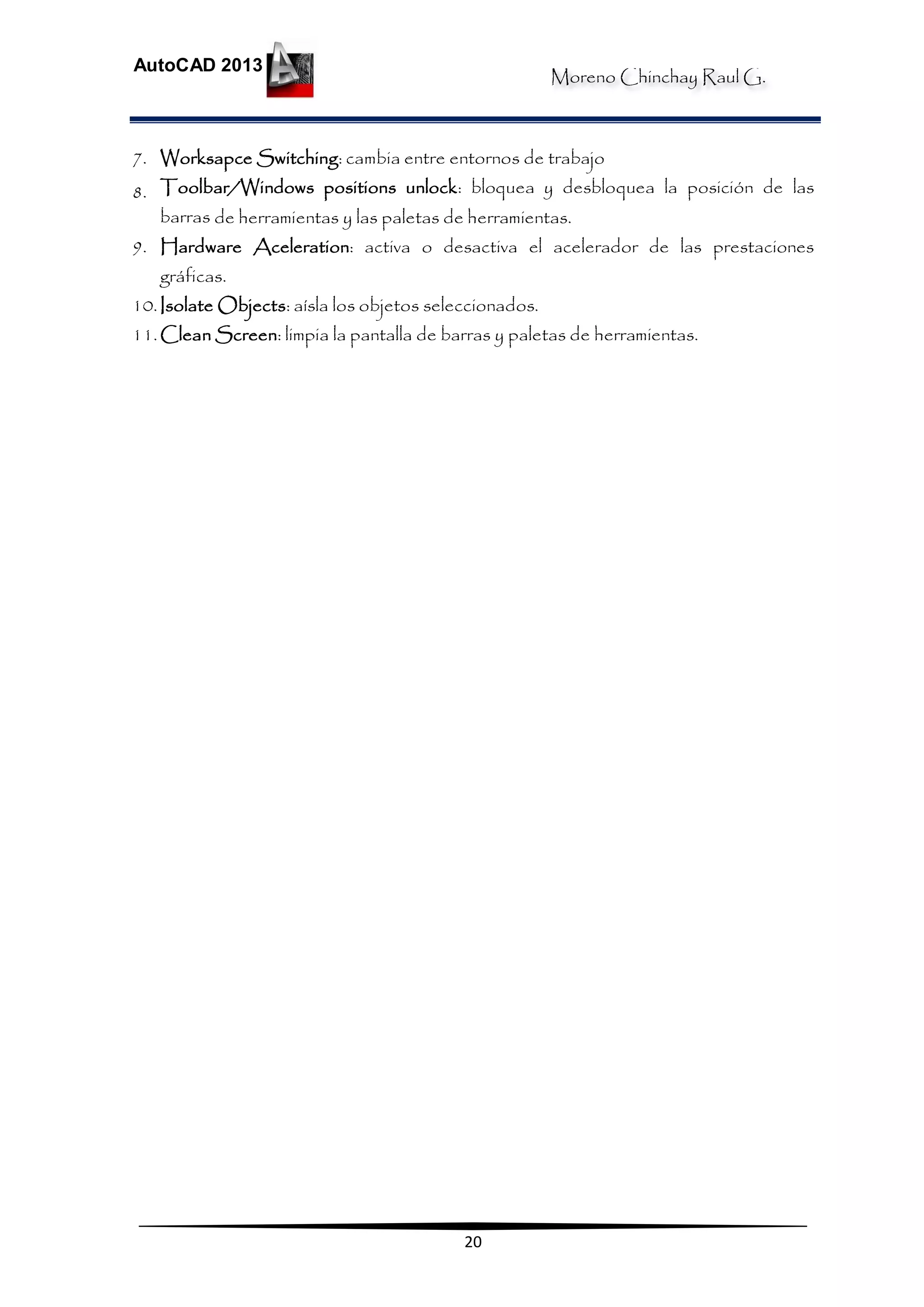 Moreno Chinchay Raul G.
AutoCAD 2013
20
7. Worksapce Switching: cambia entre entornos de trabajo
8. Toolbar/Windows positions unlock: bloquea y desbloquea la posición de las
barras de herramientas y las paletas de herramientas.
9. Hardware Aceleration: activa o desactiva el acelerador de las prestaciones
gráficas.
10.Isolate Objects: aísla los objetos seleccionados.
11.Clean Screen: limpia la pantalla de barras y paletas de herramientas.
 