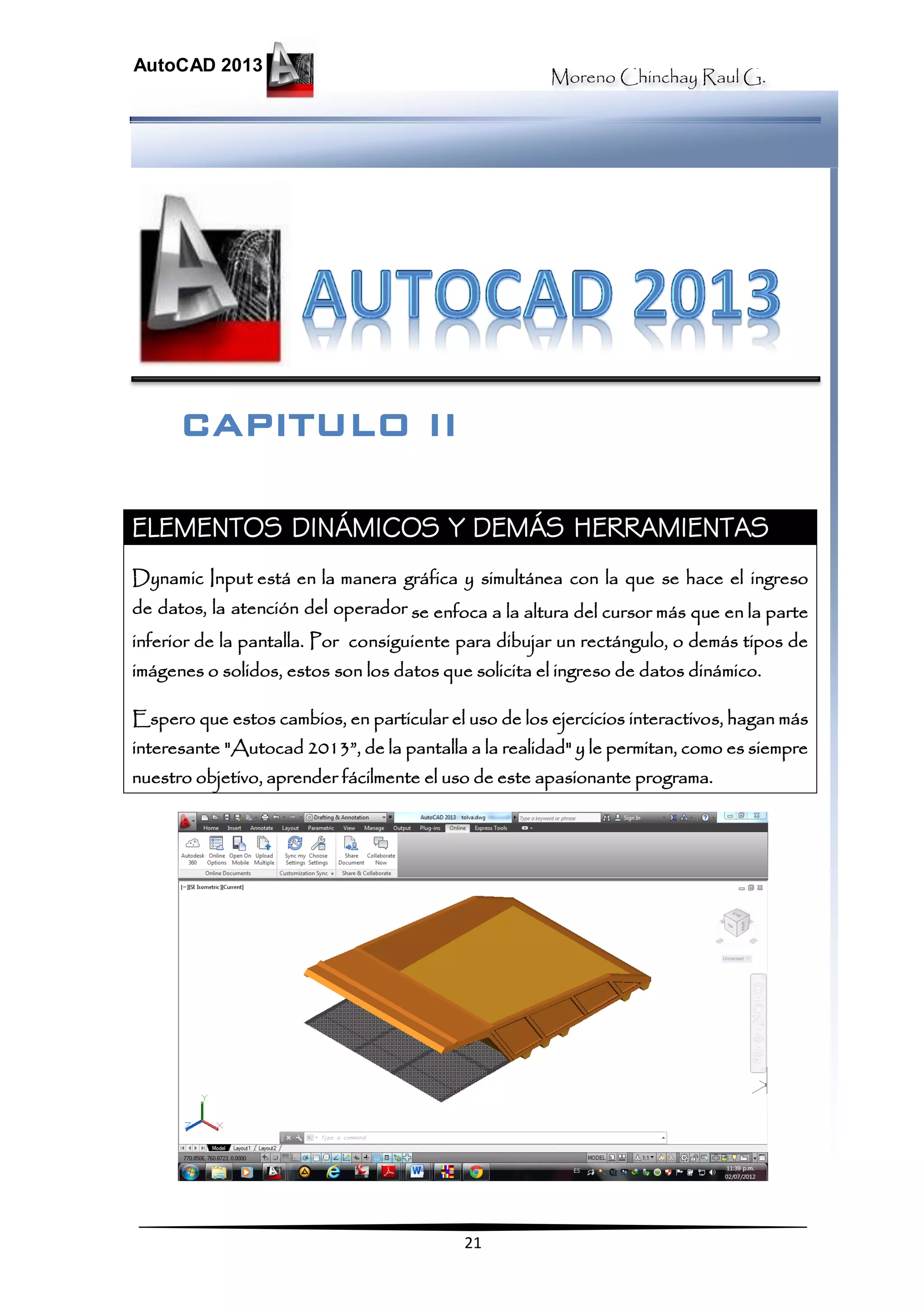 Moreno Chinchay Raul G.
AutoCAD 2013
21
ELEMENTOS DINÁMICOS Y DEMÁS HERRAMIENTAS
Dynamic Input está en la manera gráfica y simultánea con la que se hace el ingreso
de datos, la atención del operador se enfoca a la altura del cursor más que en la parte
inferior de la pantalla. Por consiguiente para dibujar un rectángulo, o demás tipos de
imágenes o solidos, estos son los datos que solicita el ingreso de datos dinámico.
Espero que estos cambios, en particular el uso de los ejercicios interactivos, hagan más
interesante "Autocad 2013”, de la pantalla a la realidad" y le permitan, como es siempre
nuestro objetivo, aprender fácilmente el uso de este apasionante programa.
CAPITULO II
 