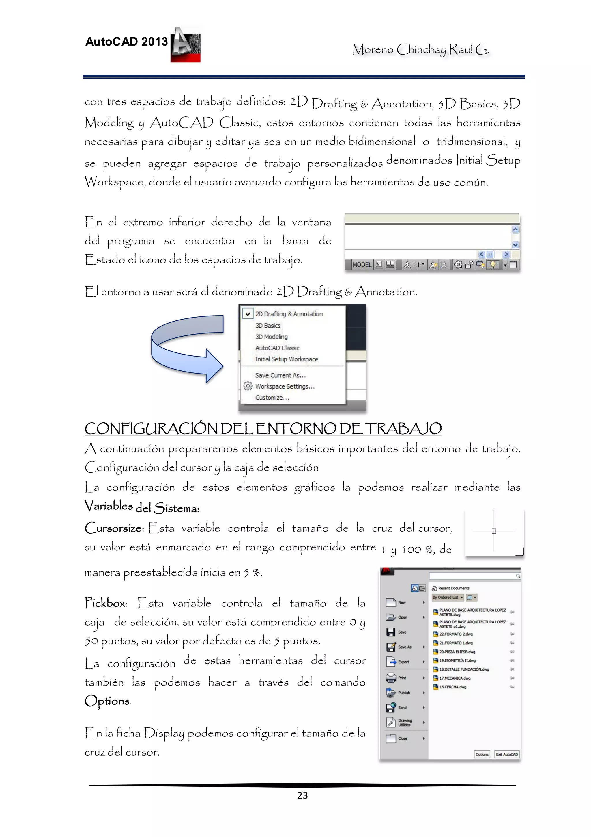 Moreno Chinchay Raul G.
AutoCAD 2013
23
con tres espacios de trabajo definidos: 2D Drafting & Annotation, 3D Basics, 3D
Modeling y AutoCAD Classic, estos entornos contienen todas las herramientas
necesarias para dibujar y editar ya sea en un medio bidimensional o tridimensional, y
se pueden agregar espacios de trabajo personalizados denominados Initial Setup
Workspace, donde el usuario avanzado configura las herramientas de uso común.
En el extremo inferior derecho de la ventana
del programa se encuentra en la barra de
Estado el icono de los espacios de trabajo.
El entorno a usar será el denominado 2D Drafting & Annotation.
CONFIGURACIÓN DEL ENTORNO DE TRABAJO
A continuación prepararemos elementos básicos importantes del entorno de trabajo.
Configuración del cursor y la caja de selección
La configuración de estos elementos gráficos la podemos realizar mediante las
Variables del Sistema:
Cursorsize: Esta variable controla el tamaño de la cruz del cursor,
su valor está enmarcado en el rango comprendido entre 1 y 100 %, de
manera preestablecida inicia en 5 %.
Pickbox: Esta variable controla el tamaño de la
caja de selección, su valor está comprendido entre 0 y
50 puntos, su valor por defecto es de 5 puntos.
La configuración de estas herramientas del cursor
también las podemos hacer a través del comando
Options.
En la ficha Display podemos configurar el tamaño de la
cruz del cursor.
 