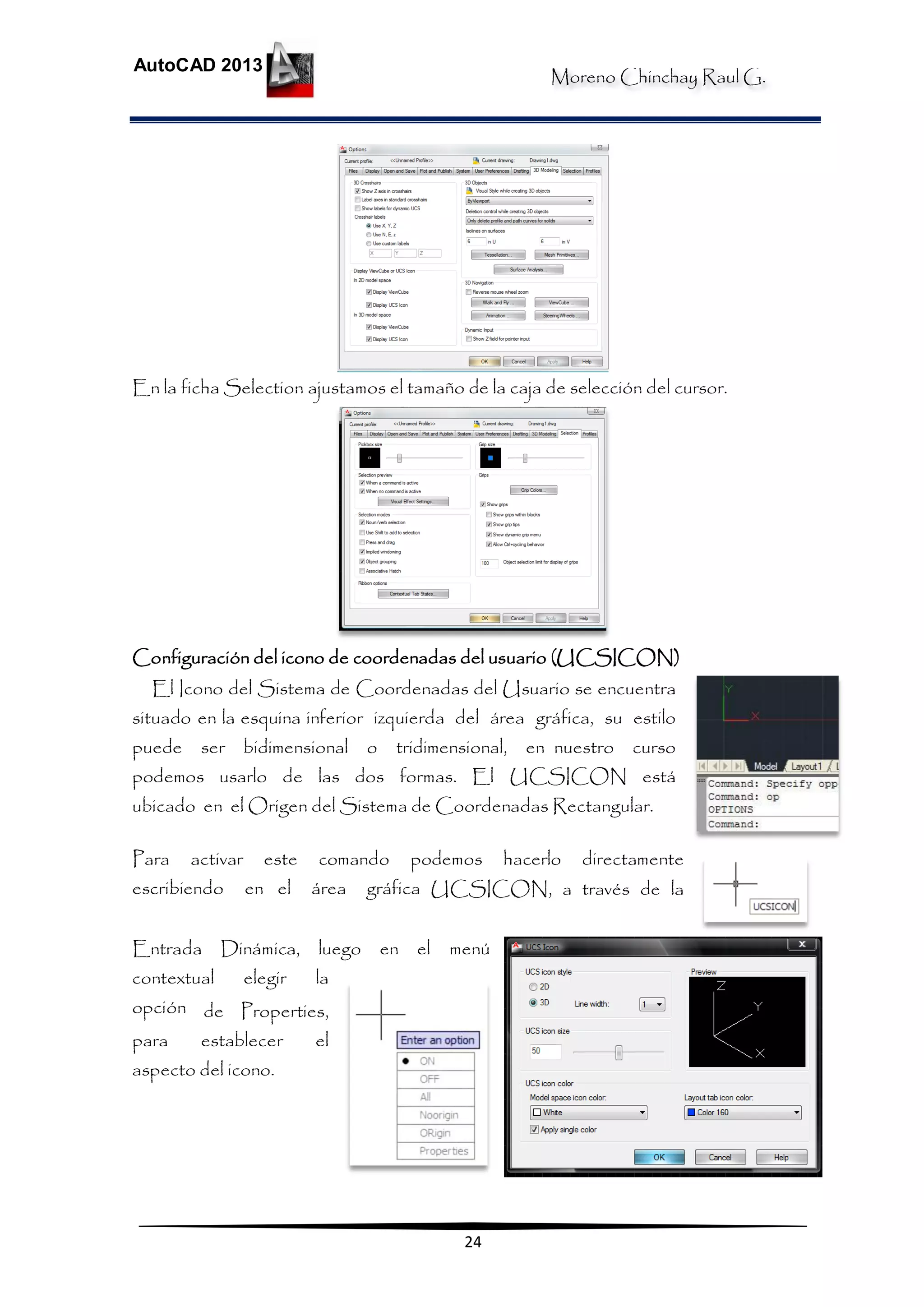 Moreno Chinchay Raul G.
AutoCAD 2013
24
En la ficha Selection ajustamos el tamaño de la caja de selección del cursor.
Configuración del icono de coordenadas del usuario (UCSICON)
El Icono del Sistema de Coordenadas del Usuario se encuentra
situado en la esquina inferior izquierda del área gráfica, su estilo
puede ser bidimensional o tridimensional, en nuestro curso
podemos usarlo de las dos formas. El UCSICON está
ubicado en el Origen del Sistema de Coordenadas Rectangular.
Para activar este comando podemos hacerlo directamente
escribiendo en el área gráfica UCSICON, a través de la
Entrada Dinámica, luego en el menú
contextual elegir la
opción de Properties,
para establecer el
aspecto del icono.
 