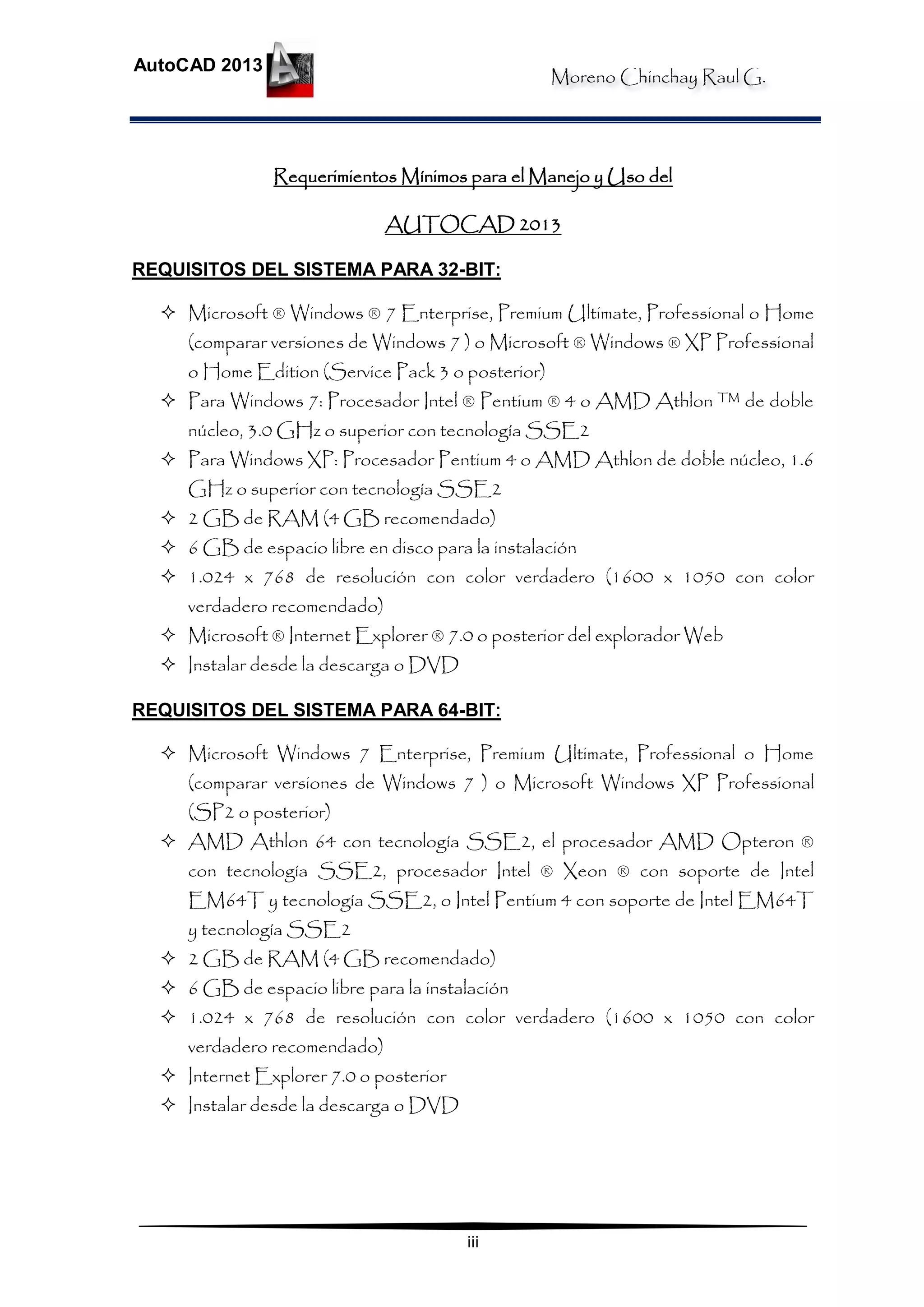 Moreno Chinchay Raul G.
AutoCAD 2013
iii
Requerimientos Mínimos para el Manejo y Uso del
AUTOCAD 2013
REQUISITOS DEL SISTEMA PARA 32-BIT:
 Microsoft ® Windows ® 7 Enterprise, Premium Ultimate, Professional o Home
(comparar versiones de Windows 7 ) o Microsoft ® Windows ® XP Professional
o Home Edition (Service Pack 3 o posterior)
 Para Windows 7: Procesador Intel ® Pentium ® 4 o AMD Athlon ™ de doble
núcleo, 3.0 GHz o superior con tecnología SSE2
 Para Windows XP: Procesador Pentium 4 o AMD Athlon de doble núcleo, 1.6
GHz o superior con tecnología SSE2
 2 GB de RAM (4 GB recomendado)
 6 GB de espacio libre en disco para la instalación
 1.024 x 768 de resolución con color verdadero (1600 x 1050 con color
verdadero recomendado)
 Microsoft ® Internet Explorer ® 7.0 o posterior del explorador Web
 Instalar desde la descarga o DVD
REQUISITOS DEL SISTEMA PARA 64-BIT:
 Microsoft Windows 7 Enterprise, Premium Ultimate, Professional o Home
(comparar versiones de Windows 7 ) o Microsoft Windows XP Professional
(SP2 o posterior)
 AMD Athlon 64 con tecnología SSE2, el procesador AMD Opteron ®
con tecnología SSE2, procesador Intel ® Xeon ® con soporte de Intel
EM64T y tecnología SSE2, o Intel Pentium 4 con soporte de Intel EM64T
y tecnología SSE2
 2 GB de RAM (4 GB recomendado)
 6 GB de espacio libre para la instalación
 1.024 x 768 de resolución con color verdadero (1600 x 1050 con color
verdadero recomendado)
 Internet Explorer 7.0 o posterior
 Instalar desde la descarga o DVD
 