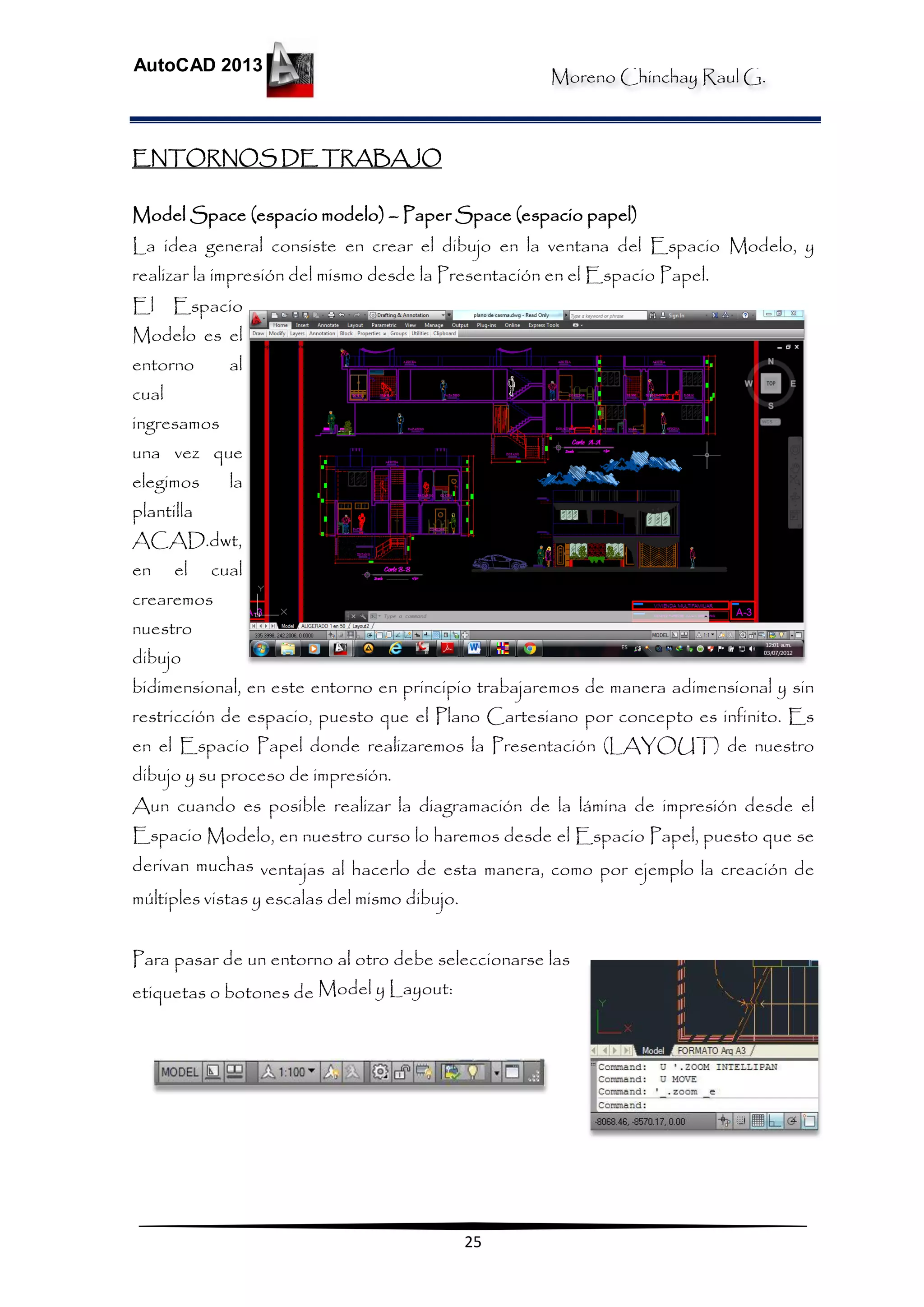 Moreno Chinchay Raul G.
AutoCAD 2013
25
ENTORNOS DE TRABAJO
Model Space (espacio modelo) – Paper Space (espacio papel)
La idea general consiste en crear el dibujo en la ventana del Espacio Modelo, y
realizar la impresión del mismo desde la Presentación en el Espacio Papel.
El Espacio
Modelo es el
entorno al
cual
ingresamos
una vez que
elegimos la
plantilla
ACAD.dwt,
en el cual
crearemos
nuestro
dibujo
bidimensional, en este entorno en principio trabajaremos de manera adimensional y sin
restricción de espacio, puesto que el Plano Cartesiano por concepto es infinito. Es
en el Espacio Papel donde realizaremos la Presentación (LAYOUT) de nuestro
dibujo y su proceso de impresión.
Aun cuando es posible realizar la diagramación de la lámina de impresión desde el
Espacio Modelo, en nuestro curso lo haremos desde el Espacio Papel, puesto que se
derivan muchas ventajas al hacerlo de esta manera, como por ejemplo la creación de
múltiples vistas y escalas del mismo dibujo.
Para pasar de un entorno al otro debe seleccionarse las
etiquetas o botones de Model y Layout:
 