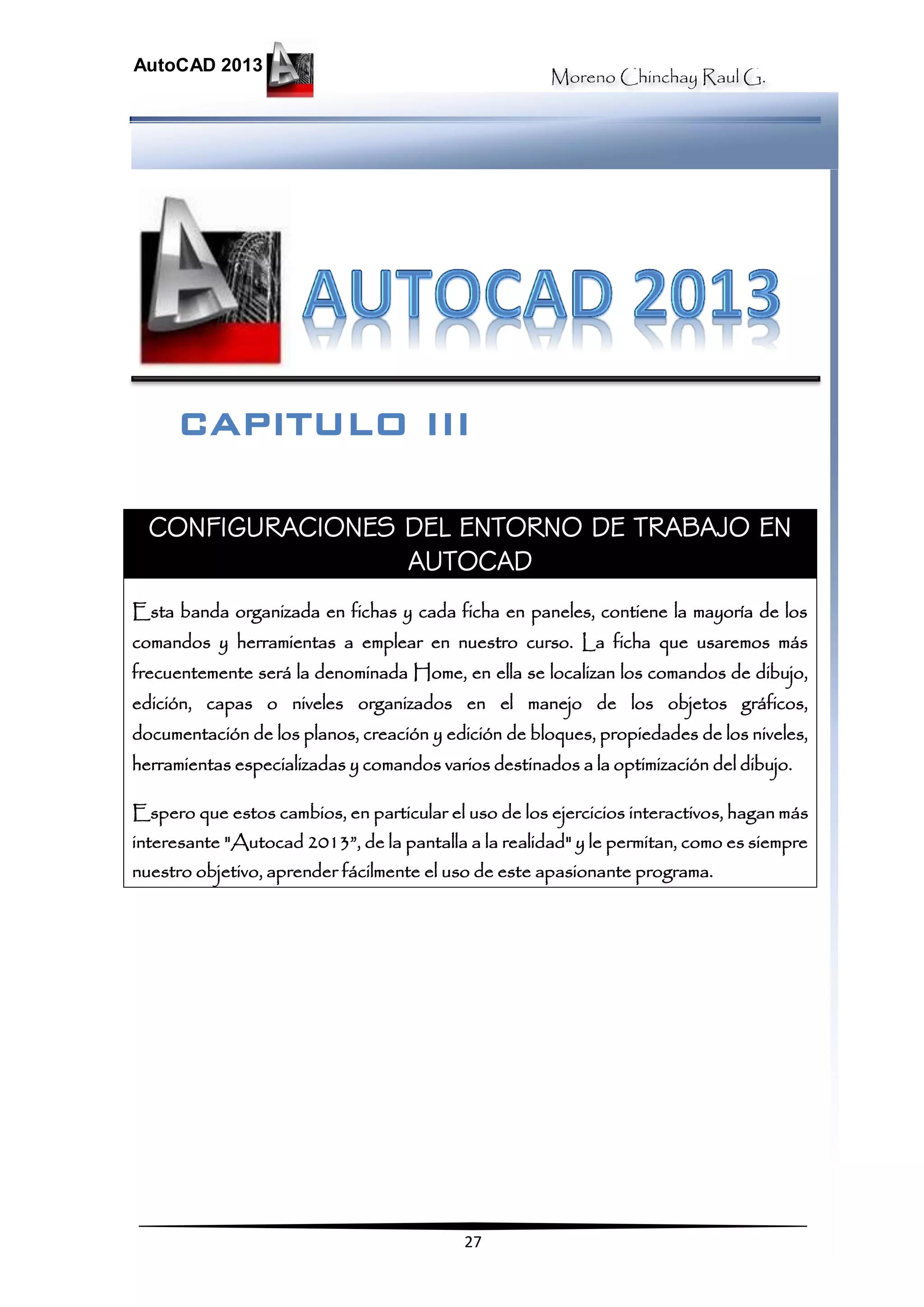 Moreno Chinchay Raul G.
AutoCAD 2013
27
CONFIGURACIONES DEL ENTORNO DE TRABAJO EN
AUTOCAD
Esta banda organizada en fichas y cada ficha en paneles, contiene la mayoría de los
comandos y herramientas a emplear en nuestro curso. La ficha que usaremos más
frecuentemente será la denominada Home, en ella se localizan los comandos de dibujo,
edición, capas o niveles organizados en el manejo de los objetos gráficos,
documentación de los planos, creación y edición de bloques, propiedades de los niveles,
herramientas especializadas y comandos varios destinados a la optimización del dibujo.
Espero que estos cambios, en particular el uso de los ejercicios interactivos, hagan más
interesante "Autocad 2013”, de la pantalla a la realidad" y le permitan, como es siempre
nuestro objetivo, aprender fácilmente el uso de este apasionante programa.
CAPITULO III
 