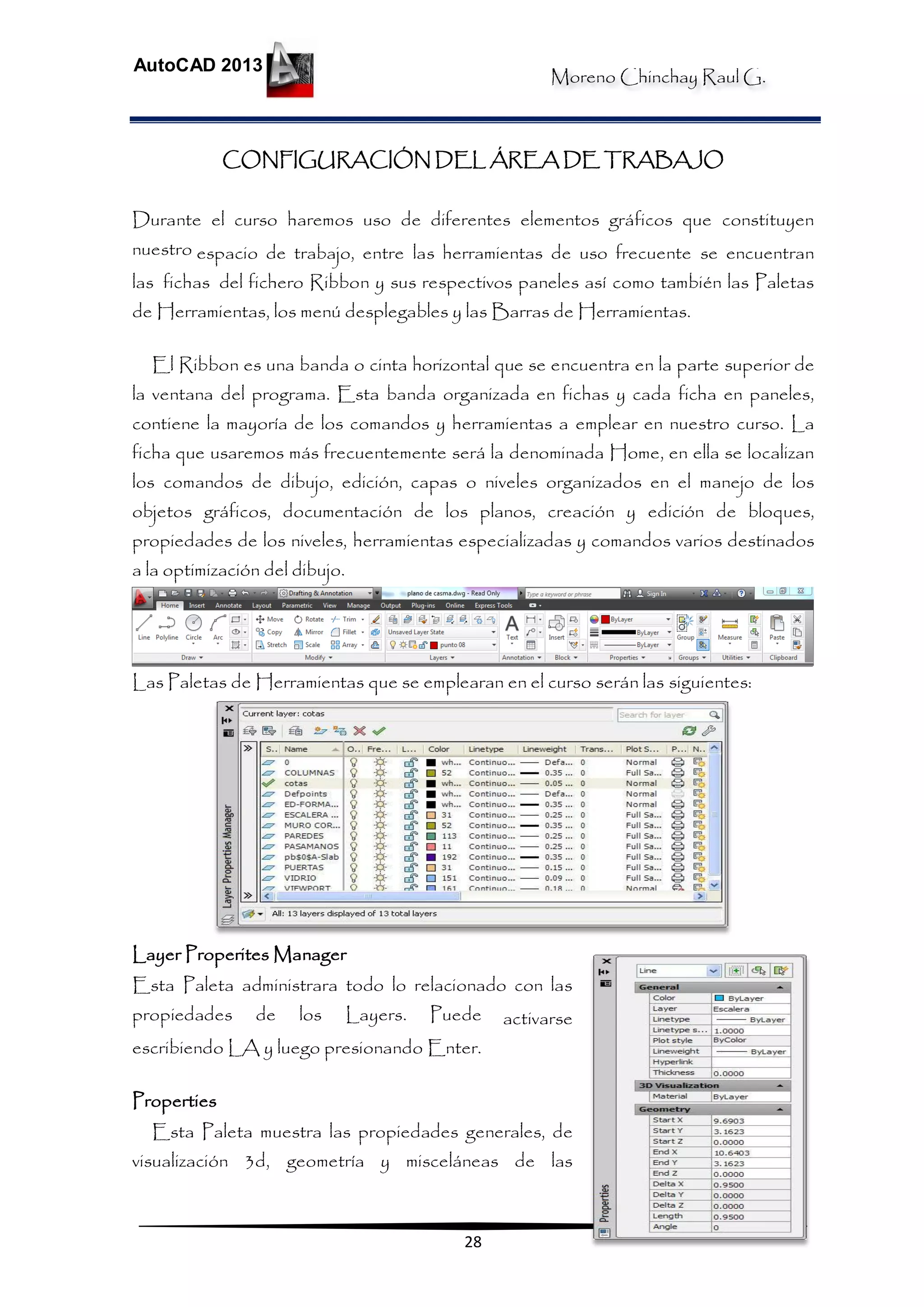 Moreno Chinchay Raul G.
AutoCAD 2013
28
CONFIGURACIÓN DEL ÁREA DE TRABAJO
Durante el curso haremos uso de diferentes elementos gráficos que constituyen
nuestro espacio de trabajo, entre las herramientas de uso frecuente se encuentran
las fichas del fichero Ribbon y sus respectivos paneles así como también las Paletas
de Herramientas, los menú desplegables y las Barras de Herramientas.
El Ribbon es una banda o cinta horizontal que se encuentra en la parte superior de
la ventana del programa. Esta banda organizada en fichas y cada ficha en paneles,
contiene la mayoría de los comandos y herramientas a emplear en nuestro curso. La
ficha que usaremos más frecuentemente será la denominada Home, en ella se localizan
los comandos de dibujo, edición, capas o niveles organizados en el manejo de los
objetos gráficos, documentación de los planos, creación y edición de bloques,
propiedades de los niveles, herramientas especializadas y comandos varios destinados
a la optimización del dibujo.
Las Paletas de Herramientas que se emplearan en el curso serán las siguientes:
Layer Properites Manager
Esta Paleta administrara todo lo relacionado con las
propiedades de los Layers. Puede activarse
escribiendo LA y luego presionando Enter.
Properties
Esta Paleta muestra las propiedades generales, de
visualización 3d, geometría y misceláneas de las
 