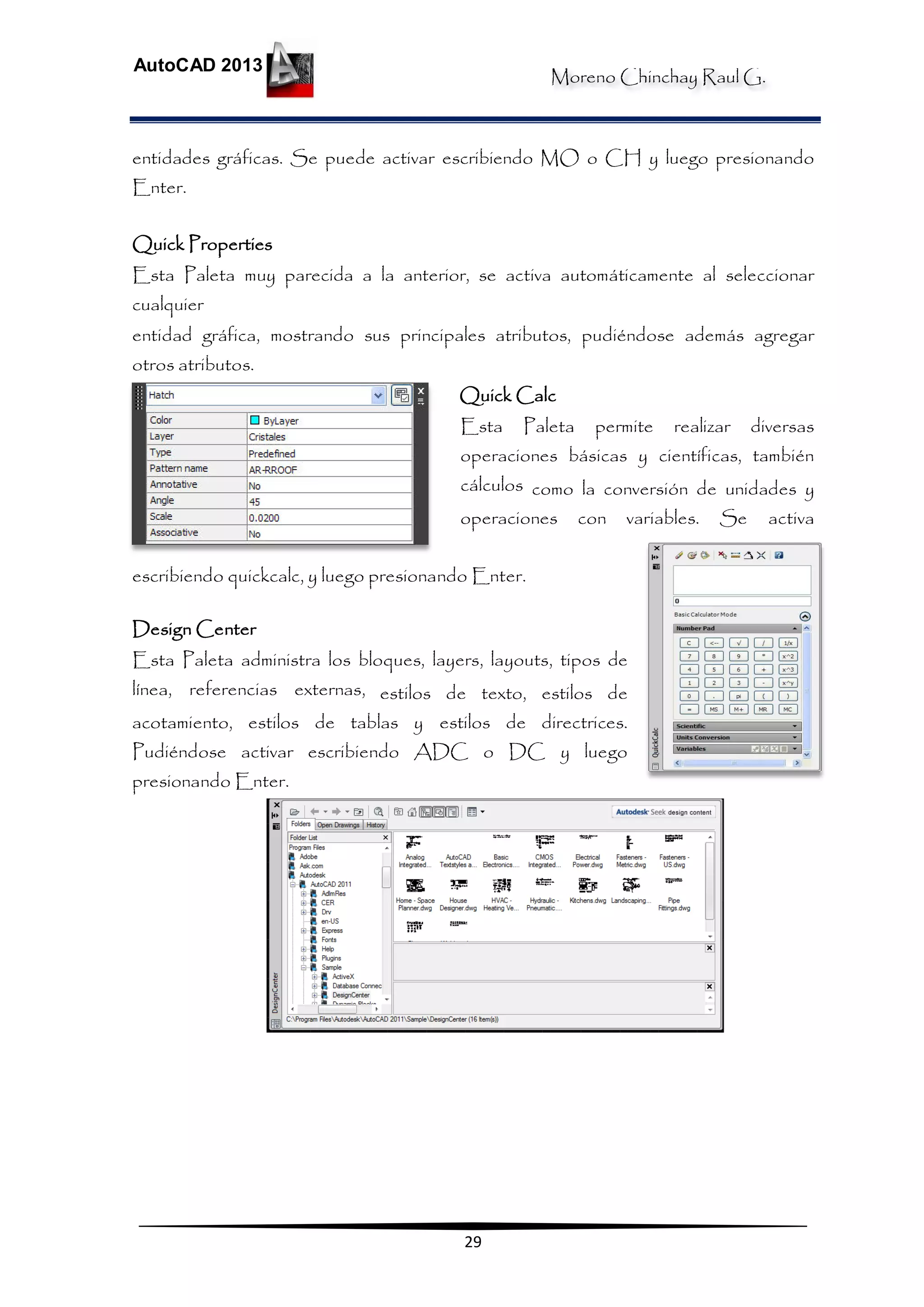 Moreno Chinchay Raul G.
AutoCAD 2013
29
entidades gráficas. Se puede activar escribiendo MO o CH y luego presionando
Enter.
Quick Properties
Esta Paleta muy parecida a la anterior, se activa automáticamente al seleccionar
cualquier
entidad gráfica, mostrando sus principales atributos, pudiéndose además agregar
otros atributos.
Quick Calc
Esta Paleta permite realizar diversas
operaciones básicas y científicas, también
cálculos como la conversión de unidades y
operaciones con variables. Se activa
escribiendo quickcalc, y luego presionando Enter.
Design Center
Esta Paleta administra los bloques, layers, layouts, tipos de
línea, referencias externas, estilos de texto, estilos de
acotamiento, estilos de tablas y estilos de directrices.
Pudiéndose activar escribiendo ADC o DC y luego
presionando Enter.
 